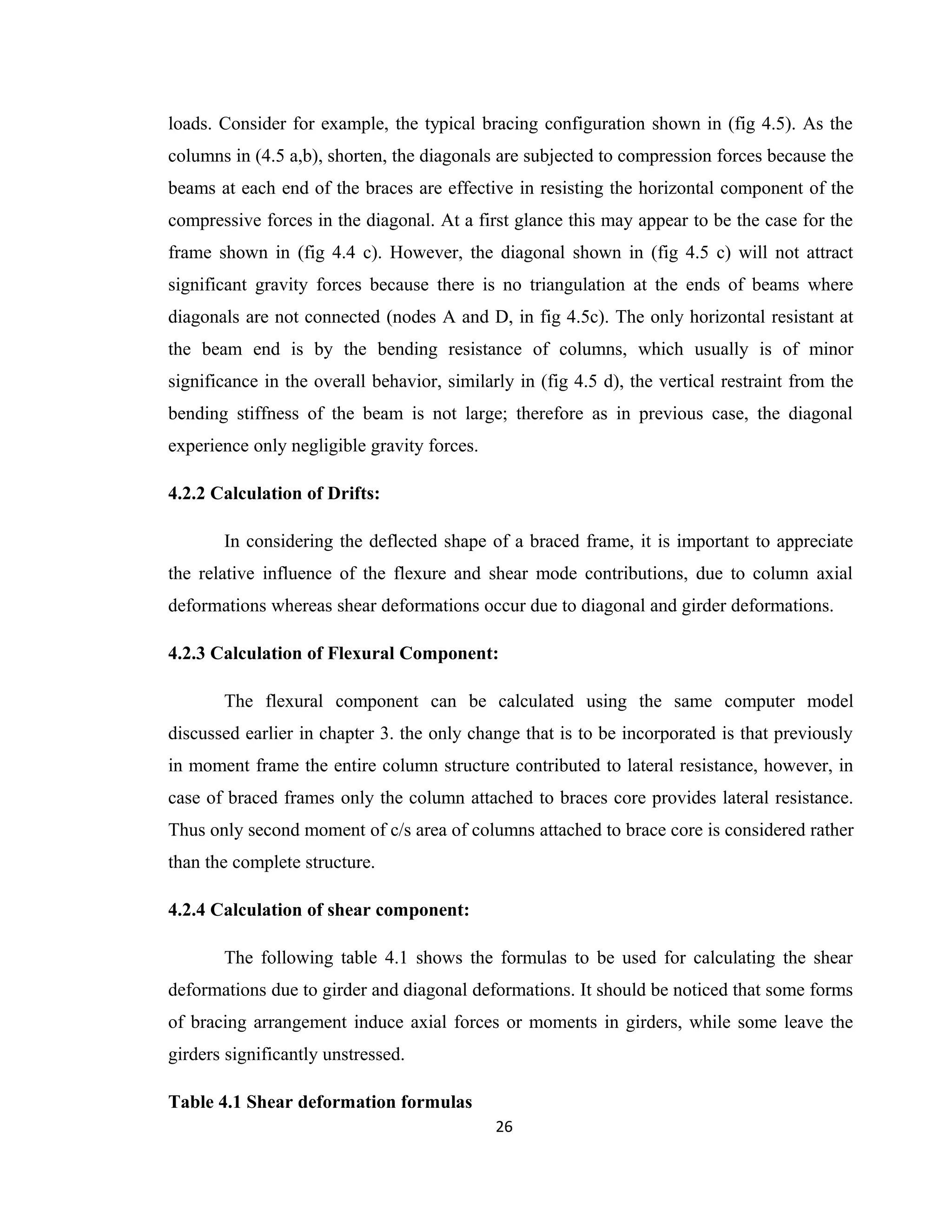 loads. Consider for example, the typical bracing configuration shown in (fig 4.5). As the
columns in (4.5 a,b), shorten, the diagonals are subjected to compression forces because the
beams at each end of the braces are effective in resisting the horizontal component of the
compressive forces in the diagonal. At a first glance this may appear to be the case for the
frame shown in (fig 4.4 c). However, the diagonal shown in (fig 4.5 c) will not attract
significant gravity forces because there is no triangulation at the ends of beams where
diagonals are not connected (nodes A and D, in fig 4.5c). The only horizontal resistant at
the beam end is by the bending resistance of columns, which usually is of minor
significance in the overall behavior, similarly in (fig 4.5 d), the vertical restraint from the
bending stiffness of the beam is not large; therefore as in previous case, the diagonal
experience only negligible gravity forces.
4.2.2 Calculation of Drifts:
In considering the deflected shape of a braced frame, it is important to appreciate
the relative influence of the flexure and shear mode contributions, due to column axial
deformations whereas shear deformations occur due to diagonal and girder deformations.
4.2.3 Calculation of Flexural Component:
The flexural component can be calculated using the same computer model
discussed earlier in chapter 3. the only change that is to be incorporated is that previously
in moment frame the entire column structure contributed to lateral resistance, however, in
case of braced frames only the column attached to braces core provides lateral resistance.
Thus only second moment of c/s area of columns attached to brace core is considered rather
than the complete structure.
4.2.4 Calculation of shear component:
The following table 4.1 shows the formulas to be used for calculating the shear
deformations due to girder and diagonal deformations. It should be noticed that some forms
of bracing arrangement induce axial forces or moments in girders, while some leave the
girders significantly unstressed.
Table 4.1 Shear deformation formulas
26
 