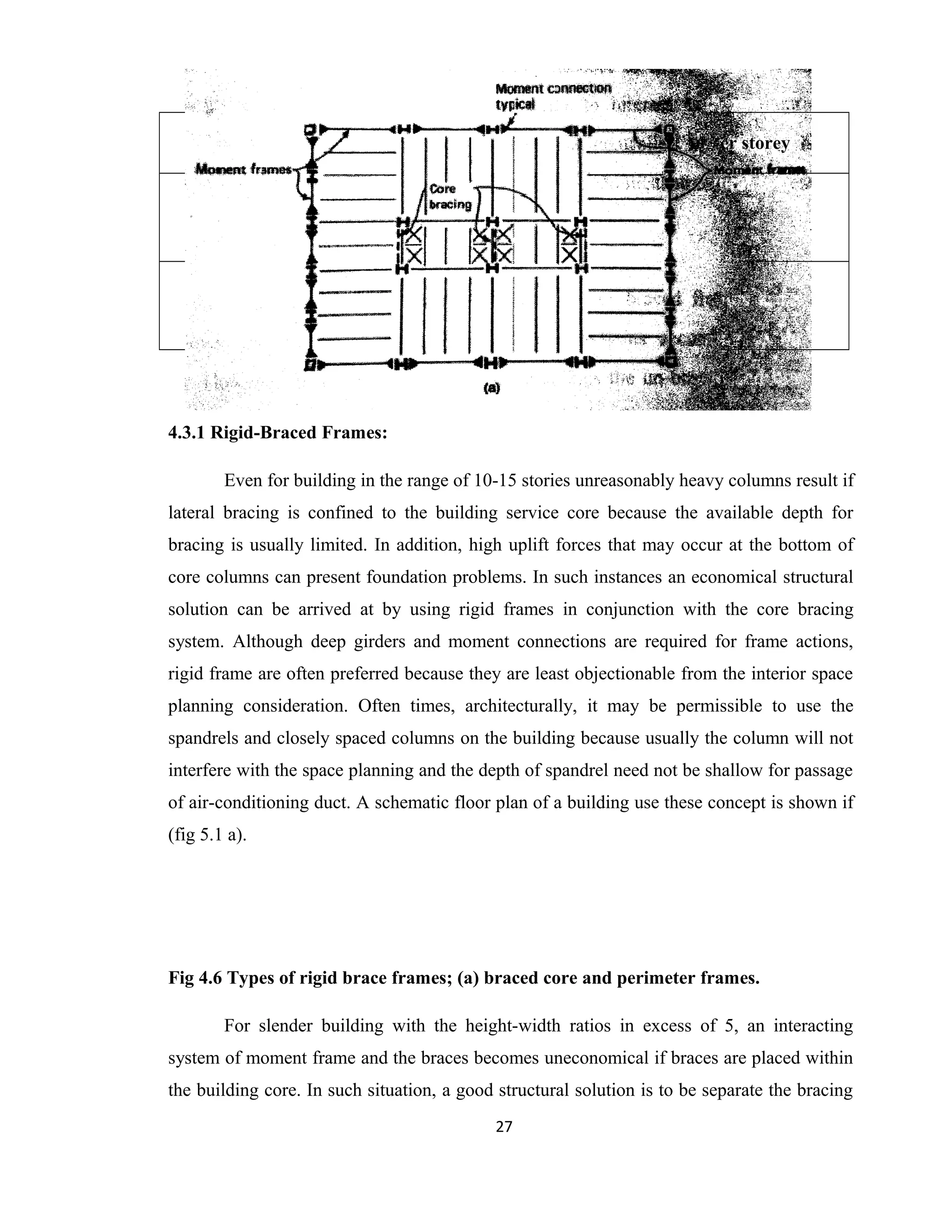 Type of brace Shear deflection per storey
Single Diagonal
(Alternate)
V d3
E L2
* Ad
Double Diagonal V d3
2E L2
* Ad
4.3.1 Rigid-Braced Frames:
Even for building in the range of 10-15 stories unreasonably heavy columns result if
lateral bracing is confined to the building service core because the available depth for
bracing is usually limited. In addition, high uplift forces that may occur at the bottom of
core columns can present foundation problems. In such instances an economical structural
solution can be arrived at by using rigid frames in conjunction with the core bracing
system. Although deep girders and moment connections are required for frame actions,
rigid frame are often preferred because they are least objectionable from the interior space
planning consideration. Often times, architecturally, it may be permissible to use the
spandrels and closely spaced columns on the building because usually the column will not
interfere with the space planning and the depth of spandrel need not be shallow for passage
of air-conditioning duct. A schematic floor plan of a building use these concept is shown if
(fig 5.1 a).
Fig 4.6 Types of rigid brace frames; (a) braced core and perimeter frames.
For slender building with the height-width ratios in excess of 5, an interacting
system of moment frame and the braces becomes uneconomical if braces are placed within
the building core. In such situation, a good structural solution is to be separate the bracing
27
 
