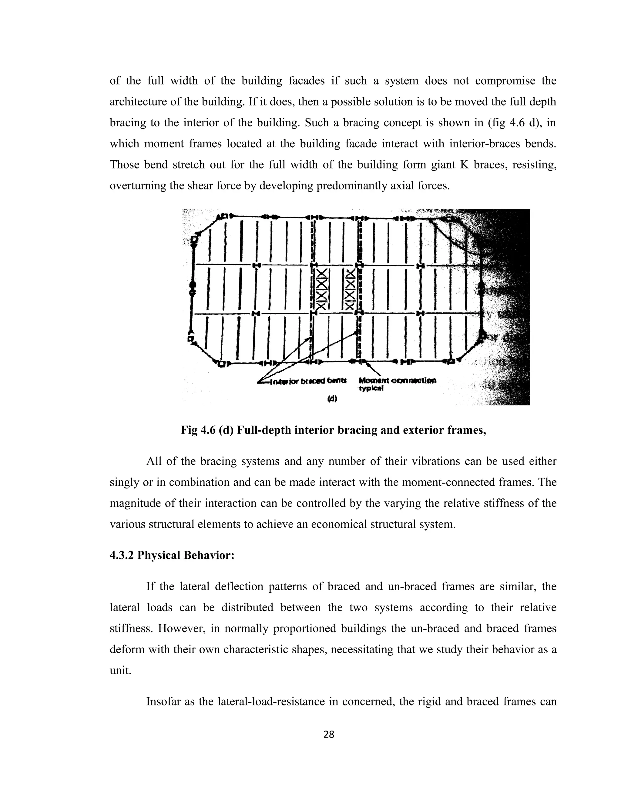 of the full width of the building facades if such a system does not compromise the
architecture of the building. If it does, then a possible solution is to be moved the full depth
bracing to the interior of the building. Such a bracing concept is shown in (fig 4.6 d), in
which moment frames located at the building facade interact with interior-braces bends.
Those bend stretch out for the full width of the building form giant K braces, resisting,
overturning the shear force by developing predominantly axial forces.
Fig 4.6 (d) Full-depth interior bracing and exterior frames,
All of the bracing systems and any number of their vibrations can be used either
singly or in combination and can be made interact with the moment-connected frames. The
magnitude of their interaction can be controlled by the varying the relative stiffness of the
various structural elements to achieve an economical structural system.
4.3.2 Physical Behavior:
If the lateral deflection patterns of braced and un-braced frames are similar, the
lateral loads can be distributed between the two systems according to their relative
stiffness. However, in normally proportioned buildings the un-braced and braced frames
deform with their own characteristic shapes, necessitating that we study their behavior as a
unit.
Insofar as the lateral-load-resistance in concerned, the rigid and braced frames can
28
 