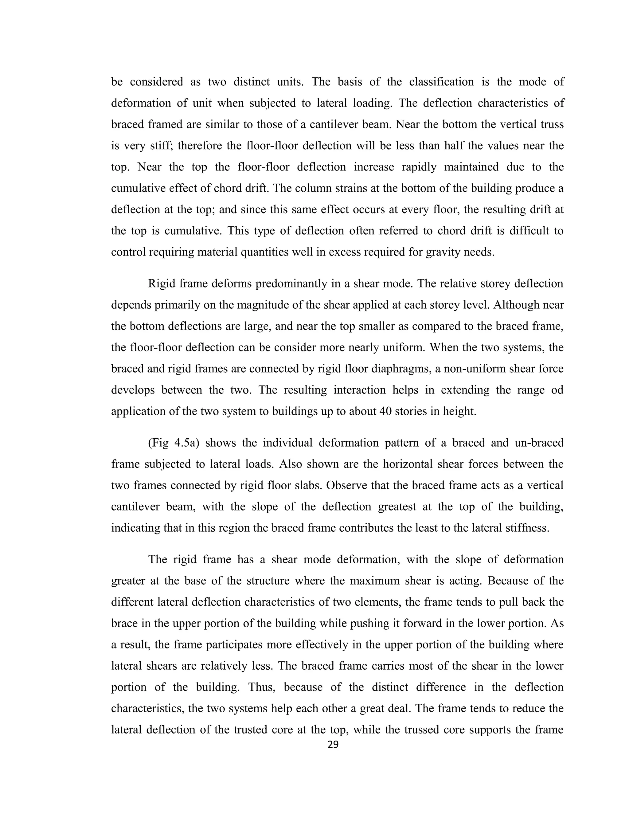be considered as two distinct units. The basis of the classification is the mode of
deformation of unit when subjected to lateral loading. The deflection characteristics of
braced framed are similar to those of a cantilever beam. Near the bottom the vertical truss
is very stiff; therefore the floor-floor deflection will be less than half the values near the
top. Near the top the floor-floor deflection increase rapidly maintained due to the
cumulative effect of chord drift. The column strains at the bottom of the building produce a
deflection at the top; and since this same effect occurs at every floor, the resulting drift at
the top is cumulative. This type of deflection often referred to chord drift is difficult to
control requiring material quantities well in excess required for gravity needs.
Rigid frame deforms predominantly in a shear mode. The relative storey deflection
depends primarily on the magnitude of the shear applied at each storey level. Although near
the bottom deflections are large, and near the top smaller as compared to the braced frame,
the floor-floor deflection can be consider more nearly uniform. When the two systems, the
braced and rigid frames are connected by rigid floor diaphragms, a non-uniform shear force
develops between the two. The resulting interaction helps in extending the range od
application of the two system to buildings up to about 40 stories in height.
(Fig 4.5a) shows the individual deformation pattern of a braced and un-braced
frame subjected to lateral loads. Also shown are the horizontal shear forces between the
two frames connected by rigid floor slabs. Observe that the braced frame acts as a vertical
cantilever beam, with the slope of the deflection greatest at the top of the building,
indicating that in this region the braced frame contributes the least to the lateral stiffness.
The rigid frame has a shear mode deformation, with the slope of deformation
greater at the base of the structure where the maximum shear is acting. Because of the
different lateral deflection characteristics of two elements, the frame tends to pull back the
brace in the upper portion of the building while pushing it forward in the lower portion. As
a result, the frame participates more effectively in the upper portion of the building where
lateral shears are relatively less. The braced frame carries most of the shear in the lower
portion of the building. Thus, because of the distinct difference in the deflection
characteristics, the two systems help each other a great deal. The frame tends to reduce the
lateral deflection of the trusted core at the top, while the trussed core supports the frame
29
 