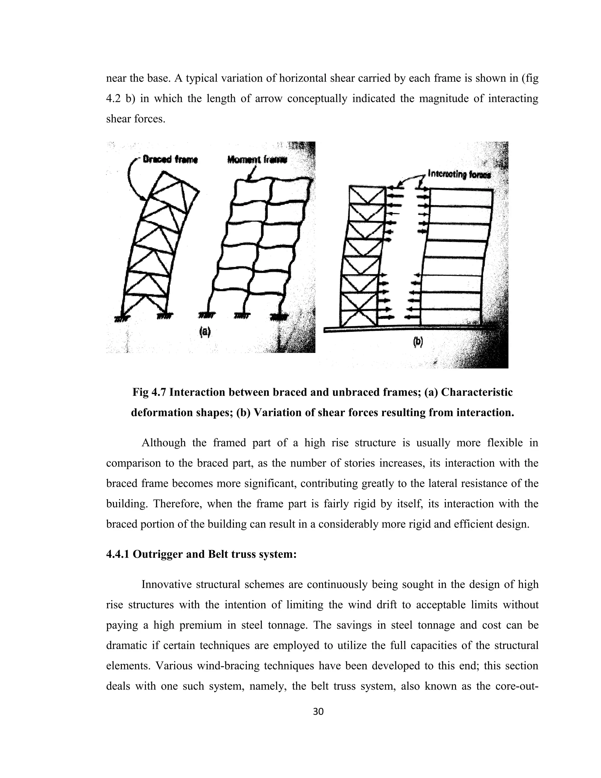 near the base. A typical variation of horizontal shear carried by each frame is shown in (fig
4.2 b) in which the length of arrow conceptually indicated the magnitude of interacting
shear forces.
Fig 4.7 Interaction between braced and unbraced frames; (a) Characteristic
deformation shapes; (b) Variation of shear forces resulting from interaction.
Although the framed part of a high rise structure is usually more flexible in
comparison to the braced part, as the number of stories increases, its interaction with the
braced frame becomes more significant, contributing greatly to the lateral resistance of the
building. Therefore, when the frame part is fairly rigid by itself, its interaction with the
braced portion of the building can result in a considerably more rigid and efficient design.
4.4.1 Outrigger and Belt truss system:
Innovative structural schemes are continuously being sought in the design of high
rise structures with the intention of limiting the wind drift to acceptable limits without
paying a high premium in steel tonnage. The savings in steel tonnage and cost can be
dramatic if certain techniques are employed to utilize the full capacities of the structural
elements. Various wind-bracing techniques have been developed to this end; this section
deals with one such system, namely, the belt truss system, also known as the core-out-
30
 