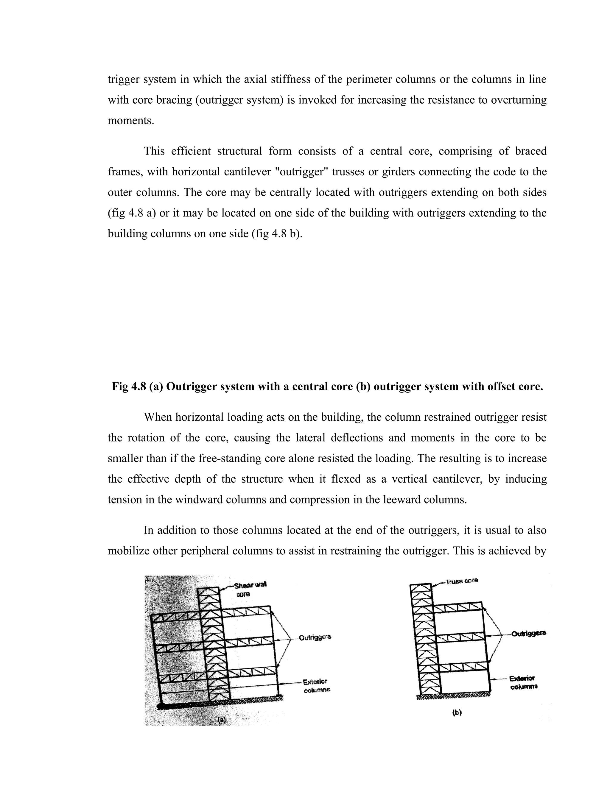 trigger system in which the axial stiffness of the perimeter columns or the columns in line
with core bracing (outrigger system) is invoked for increasing the resistance to overturning
moments.
This efficient structural form consists of a central core, comprising of braced
frames, with horizontal cantilever "outrigger" trusses or girders connecting the code to the
outer columns. The core may be centrally located with outriggers extending on both sides
(fig 4.8 a) or it may be located on one side of the building with outriggers extending to the
building columns on one side (fig 4.8 b).
Fig 4.8 (a) Outrigger system with a central core (b) outrigger system with offset core.
When horizontal loading acts on the building, the column restrained outrigger resist
the rotation of the core, causing the lateral deflections and moments in the core to be
smaller than if the free-standing core alone resisted the loading. The resulting is to increase
the effective depth of the structure when it flexed as a vertical cantilever, by inducing
tension in the windward columns and compression in the leeward columns.
In addition to those columns located at the end of the outriggers, it is usual to also
mobilize other peripheral columns to assist in restraining the outrigger. This is achieved by
31
 