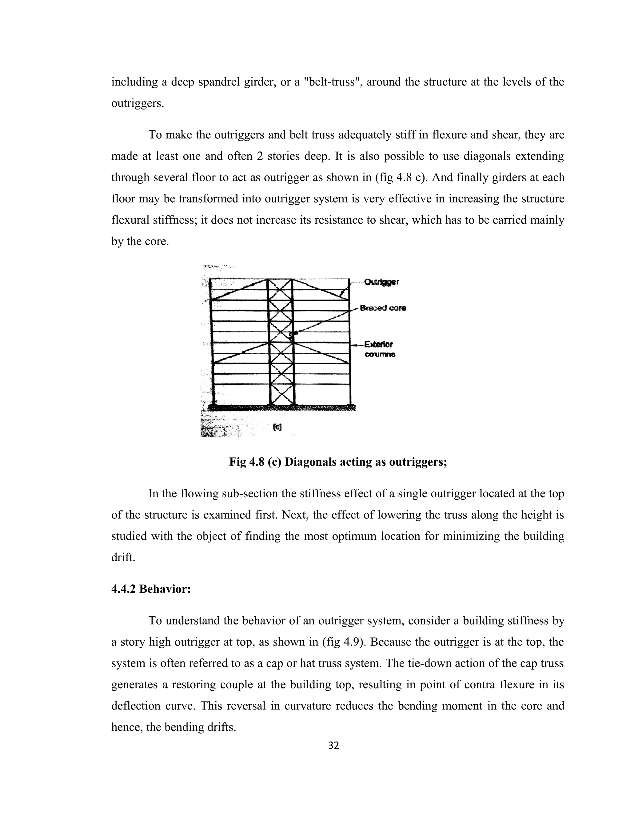 including a deep spandrel girder, or a "belt-truss", around the structure at the levels of the
outriggers.
To make the outriggers and belt truss adequately stiff in flexure and shear, they are
made at least one and often 2 stories deep. It is also possible to use diagonals extending
through several floor to act as outrigger as shown in (fig 4.8 c). And finally girders at each
floor may be transformed into outrigger system is very effective in increasing the structure
flexural stiffness; it does not increase its resistance to shear, which has to be carried mainly
by the core.
Fig 4.8 (c) Diagonals acting as outriggers;
In the flowing sub-section the stiffness effect of a single outrigger located at the top
of the structure is examined first. Next, the effect of lowering the truss along the height is
studied with the object of finding the most optimum location for minimizing the building
drift.
4.4.2 Behavior:
To understand the behavior of an outrigger system, consider a building stiffness by
a story high outrigger at top, as shown in (fig 4.9). Because the outrigger is at the top, the
system is often referred to as a cap or hat truss system. The tie-down action of the cap truss
generates a restoring couple at the building top, resulting in point of contra flexure in its
deflection curve. This reversal in curvature reduces the bending moment in the core and
hence, the bending drifts.
32
 