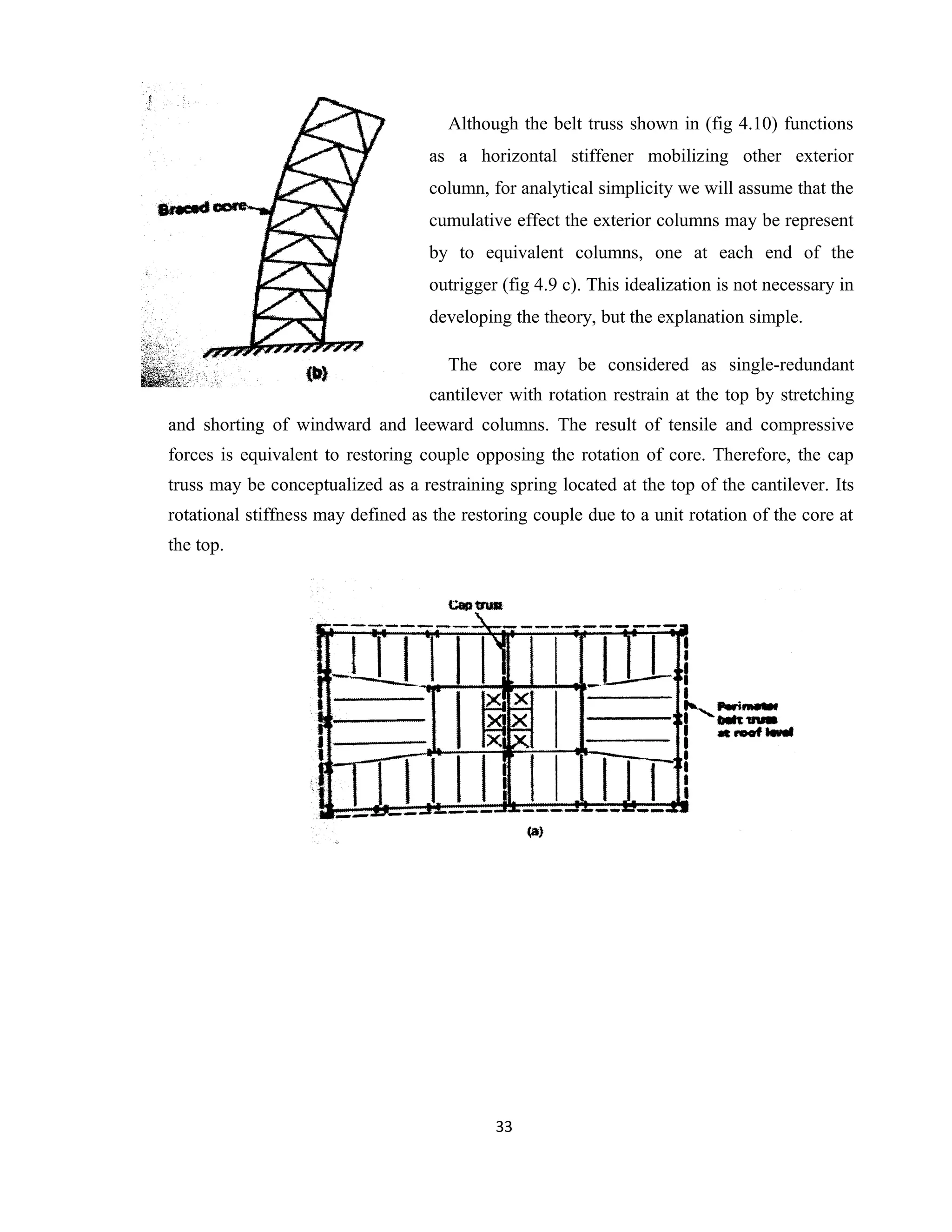 Although the belt truss shown in (fig 4.10) functions
as a horizontal stiffener mobilizing other exterior
column, for analytical simplicity we will assume that the
cumulative effect the exterior columns may be represent
by to equivalent columns, one at each end of the
outrigger (fig 4.9 c). This idealization is not necessary in
developing the theory, but the explanation simple.
The core may be considered as single-redundant
cantilever with rotation restrain at the top by stretching
and shorting of windward and leeward columns. The result of tensile and compressive
forces is equivalent to restoring couple opposing the rotation of core. Therefore, the cap
truss may be conceptualized as a restraining spring located at the top of the cantilever. Its
rotational stiffness may defined as the restoring couple due to a unit rotation of the core at
the top.
33
 