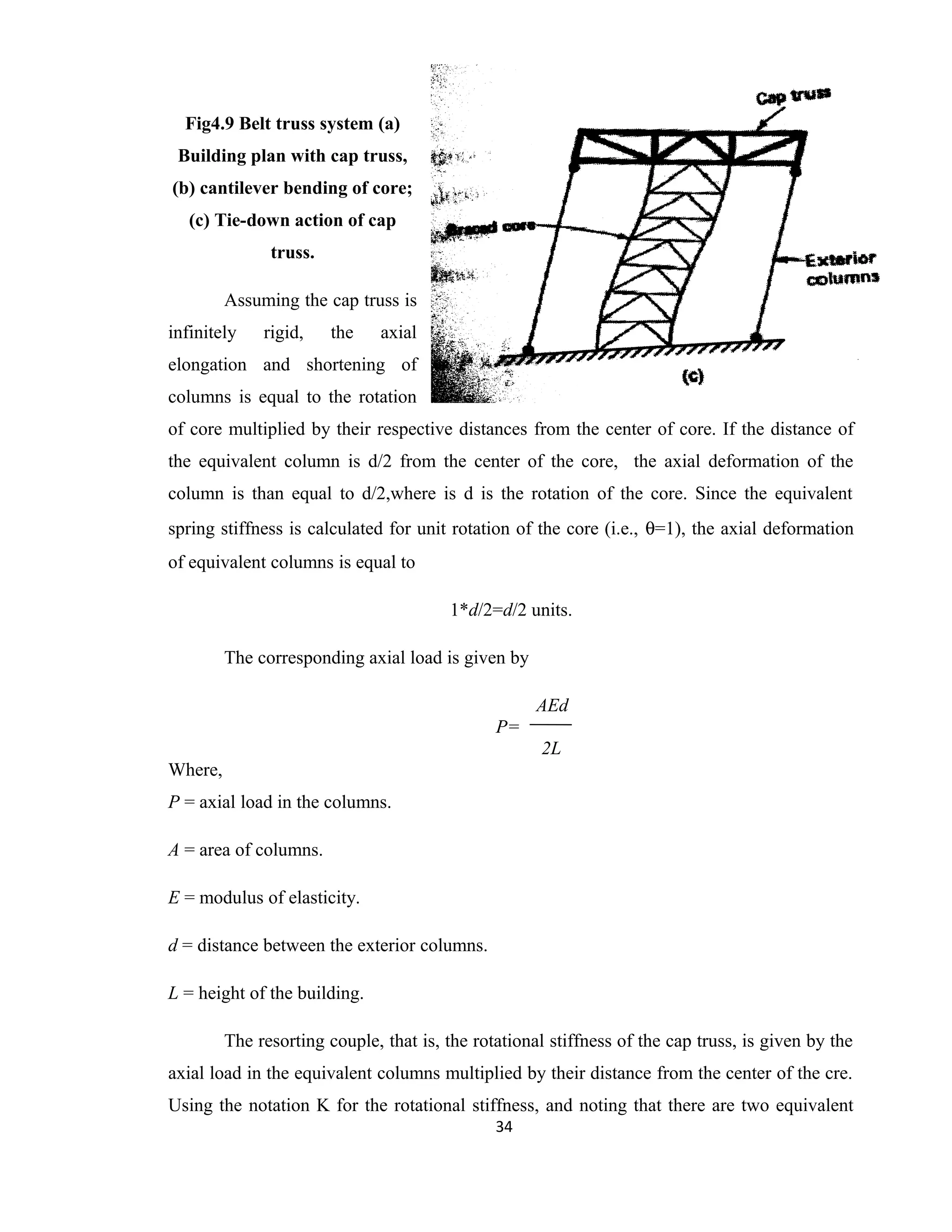 Fig4.9 Belt truss system (a)
Building plan with cap truss,
(b) cantilever bending of core;
(c) Tie-down action of cap
truss.
Assuming the cap truss is
infinitely rigid, the axial
elongation and shortening of
columns is equal to the rotation
of core multiplied by their respective distances from the center of core. If the distance of
the equivalent column is d/2 from the center of the core, the axial deformation of the
column is than equal to d/2,where is d is the rotation of the core. Since the equivalent
spring stiffness is calculated for unit rotation of the core (i.e., θ=1), the axial deformation
of equivalent columns is equal to
1*d/2=d/2 units.
The corresponding axial load is given by
AEd
P=
2L
Where,
P = axial load in the columns.
A = area of columns.
E = modulus of elasticity.
d = distance between the exterior columns.
L = height of the building.
The resorting couple, that is, the rotational stiffness of the cap truss, is given by the
axial load in the equivalent columns multiplied by their distance from the center of the cre.
Using the notation K for the rotational stiffness, and noting that there are two equivalent
34
 
