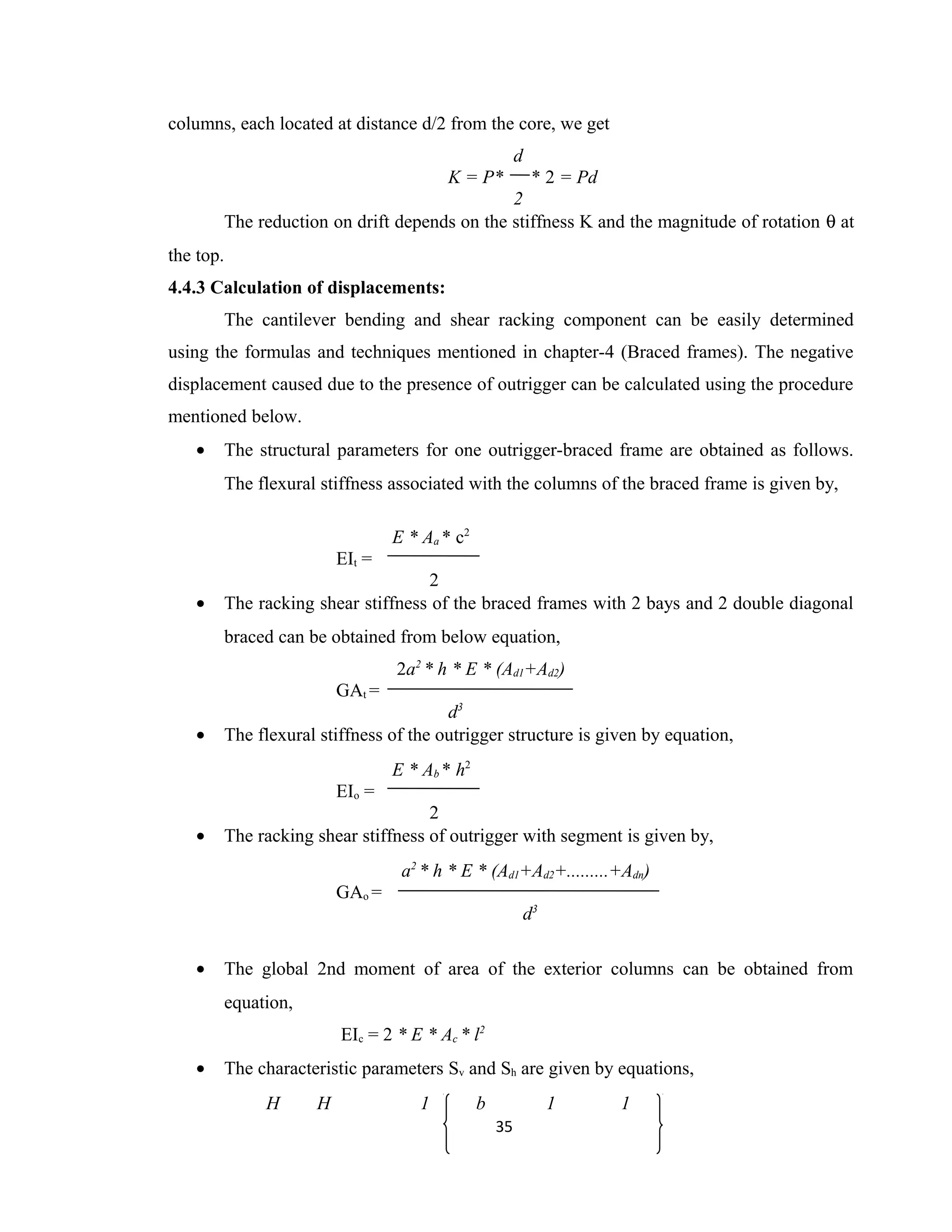columns, each located at distance d/2 from the core, we get
d
K = P* * 2 = Pd
2
The reduction on drift depends on the stiffness K and the magnitude of rotation θ at
the top.
4.4.3 Calculation of displacements:
The cantilever bending and shear racking component can be easily determined
using the formulas and techniques mentioned in chapter-4 (Braced frames). The negative
displacement caused due to the presence of outrigger can be calculated using the procedure
mentioned below.
• The structural parameters for one outrigger-braced frame are obtained as follows.
The flexural stiffness associated with the columns of the braced frame is given by,
E * Aa * c2
EIt =
2
• The racking shear stiffness of the braced frames with 2 bays and 2 double diagonal
braced can be obtained from below equation,
2a2
* h * E * (Ad1+Ad2)
GAt =
d3
• The flexural stiffness of the outrigger structure is given by equation,
E * Ab * h2
EIo =
2
• The racking shear stiffness of outrigger with segment is given by,
a2
* h * E * (Ad1+Ad2+.........+Adn)
GAo =
d3
• The global 2nd moment of area of the exterior columns can be obtained from
equation,
EIc = 2 * E * Ac * l2
• The characteristic parameters Sv and Sh are given by equations,
H H 1 b 1 1
35
 