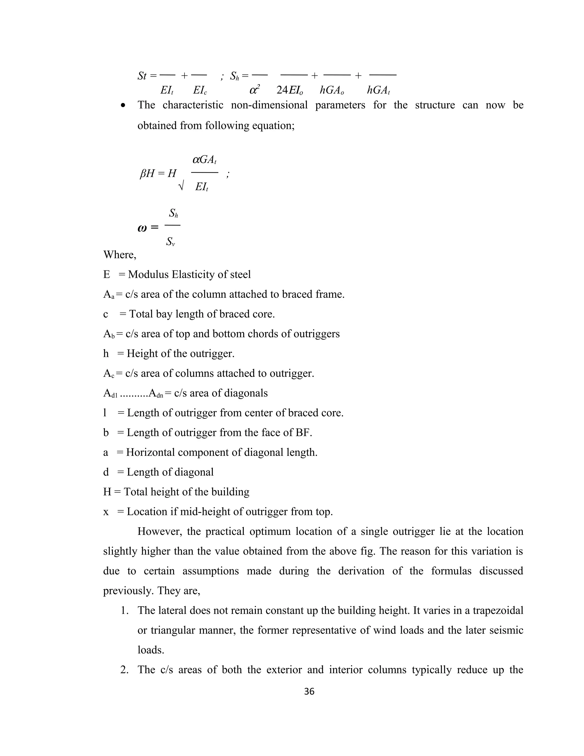 St = + ; Sh = + +
EIt EIc α2
24ΕΙο hGAo hGAt
• The characteristic non-dimensional parameters for the structure can now be
obtained from following equation;
αGAt
βH = H ;
√ EIt
Sh
ω =
Sv
Where,
E = Modulus Elasticity of steel
Aa = c/s area of the column attached to braced frame.
c = Total bay length of braced core.
Ab = c/s area of top and bottom chords of outriggers
h = Height of the outrigger.
Ac = c/s area of columns attached to outrigger.
Ad1 ..........Adn = c/s area of diagonals
l = Length of outrigger from center of braced core.
b = Length of outrigger from the face of BF.
a = Horizontal component of diagonal length.
d = Length of diagonal
H = Total height of the building
x = Location if mid-height of outrigger from top.
However, the practical optimum location of a single outrigger lie at the location
slightly higher than the value obtained from the above fig. The reason for this variation is
due to certain assumptions made during the derivation of the formulas discussed
previously. They are,
1. The lateral does not remain constant up the building height. It varies in a trapezoidal
or triangular manner, the former representative of wind loads and the later seismic
loads.
2. The c/s areas of both the exterior and interior columns typically reduce up the
36
 
