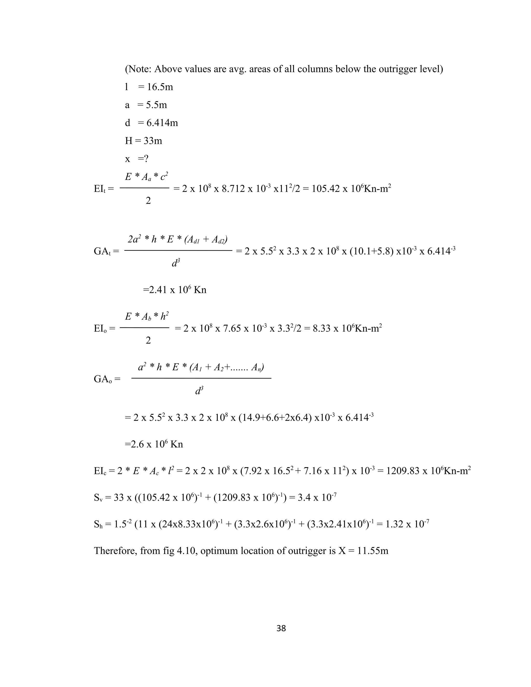(Note: Above values are avg. areas of all columns below the outrigger level)
l = 16.5m
a = 5.5m
d = 6.414m
H = 33m
x =?
E * Aa * c2
EIt = = 2 x 108
x 8.712 x 10-3
x112
/2 = 105.42 x 106
Kn-m2
2
2a2
* h * E * (Ad1 + Ad2)
GAt = = 2 x 5.52
x 3.3 x 2 x 108
x (10.1+5.8) x10-3
x 6.414-3
d3
=2.41 x 106
Kn
E * Ab * h2
EIo = = 2 x 108
x 7.65 x 10-3
x 3.32
/2 = 8.33 x 106
Kn-m2
2
a2
* h * E * (A1 + A2+....... An)
GAo =
d3
= 2 x 5.52
x 3.3 x 2 x 108
x (14.9+6.6+2x6.4) x10-3
x 6.414-3
=2.6 x 106
Kn
EIc = 2 * E * Ac * l2
= 2 x 2 x 108
x (7.92 x 16.52
+ 7.16 x 112
) x 10-3
= 1209.83 x 106
Kn-m2
Sv = 33 x ((105.42 x 106
)-1
+ (1209.83 x 106
)-1
) = 3.4 x 10-7
Sh = 1.5-2
(11 x (24x8.33x106
)-1
+ (3.3x2.6x106
)-1
+ (3.3x2.41x106
)-1
= 1.32 x 10-7
Therefore, from fig 4.10, optimum location of outrigger is X = 11.55m
38
 