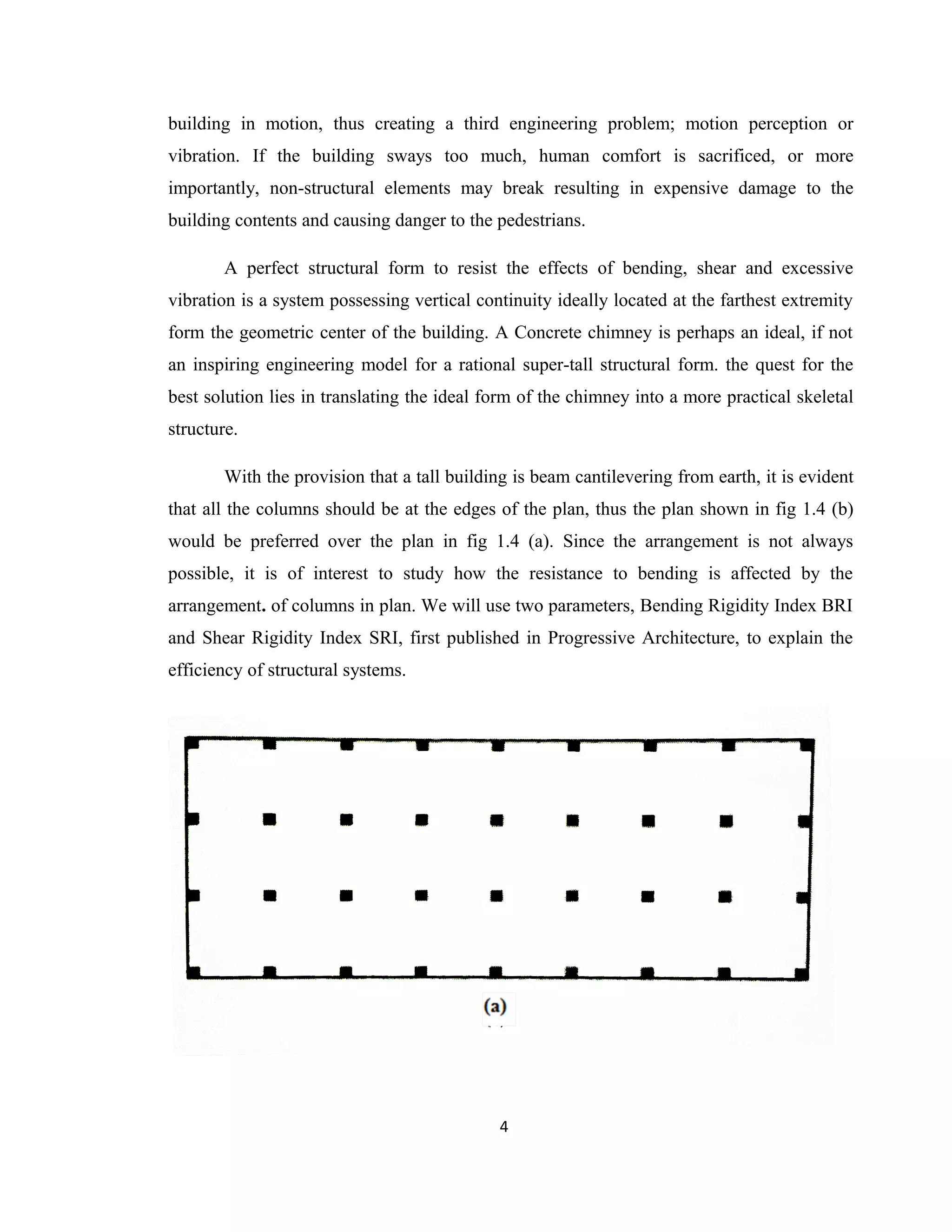 building in motion, thus creating a third engineering problem; motion perception or
vibration. If the building sways too much, human comfort is sacrificed, or more
importantly, non-structural elements may break resulting in expensive damage to the
building contents and causing danger to the pedestrians.
A perfect structural form to resist the effects of bending, shear and excessive
vibration is a system possessing vertical continuity ideally located at the farthest extremity
form the geometric center of the building. A Concrete chimney is perhaps an ideal, if not
an inspiring engineering model for a rational super-tall structural form. the quest for the
best solution lies in translating the ideal form of the chimney into a more practical skeletal
structure.
With the provision that a tall building is beam cantilevering from earth, it is evident
that all the columns should be at the edges of the plan, thus the plan shown in fig 1.4 (b)
would be preferred over the plan in fig 1.4 (a). Since the arrangement is not always
possible, it is of interest to study how the resistance to bending is affected by the
arrangement. of columns in plan. We will use two parameters, Bending Rigidity Index BRI
and Shear Rigidity Index SRI, first published in Progressive Architecture, to explain the
efficiency of structural systems.
4
 