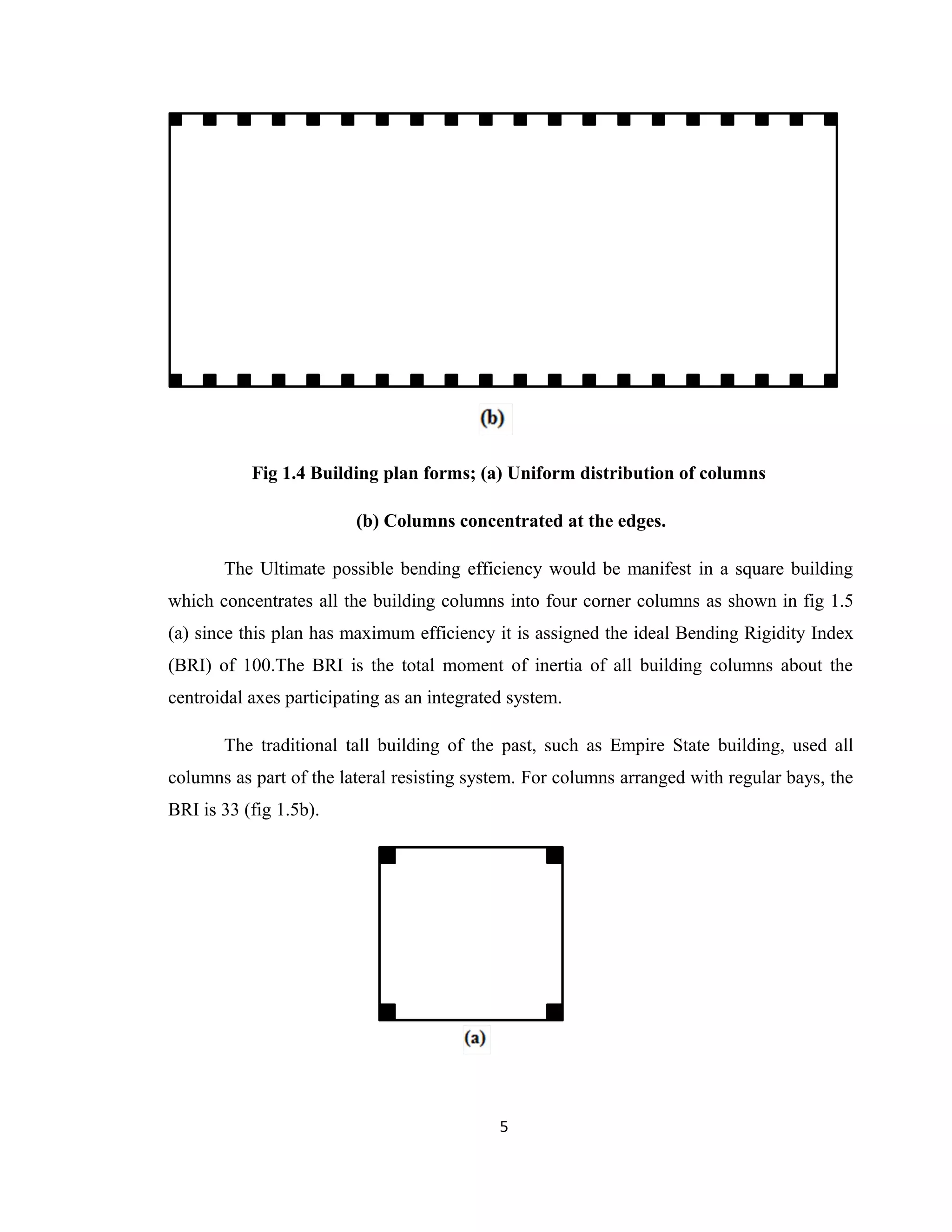 Fig 1.4 Building plan forms; (a) Uniform distribution of columns
(b) Columns concentrated at the edges.
The Ultimate possible bending efficiency would be manifest in a square building
which concentrates all the building columns into four corner columns as shown in fig 1.5
(a) since this plan has maximum efficiency it is assigned the ideal Bending Rigidity Index
(BRI) of 100.The BRI is the total moment of inertia of all building columns about the
centroidal axes participating as an integrated system.
The traditional tall building of the past, such as Empire State building, used all
columns as part of the lateral resisting system. For columns arranged with regular bays, the
BRI is 33 (fig 1.5b).
5
 