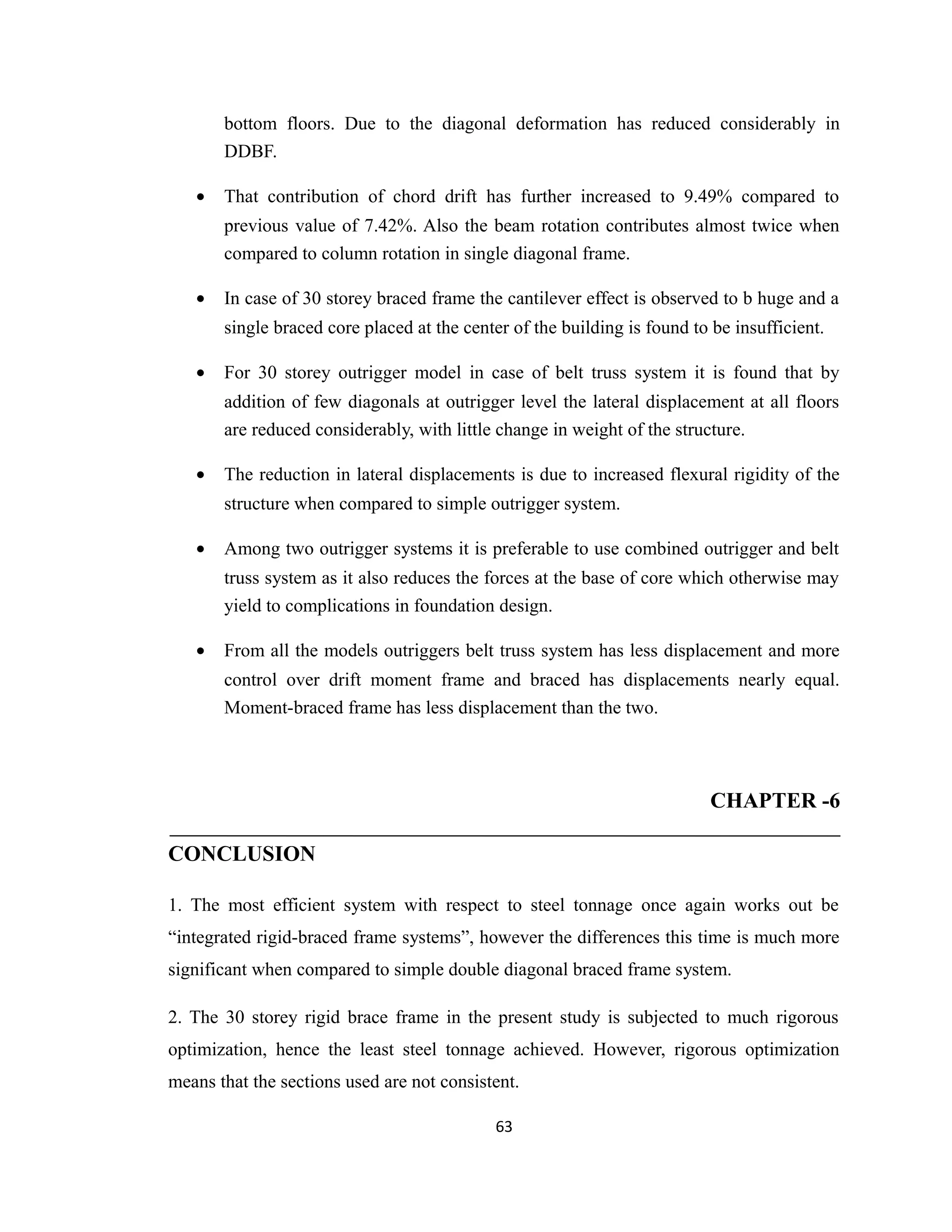 bottom floors. Due to the diagonal deformation has reduced considerably in
DDBF.
• That contribution of chord drift has further increased to 9.49% compared to
previous value of 7.42%. Also the beam rotation contributes almost twice when
compared to column rotation in single diagonal frame.
• In case of 30 storey braced frame the cantilever effect is observed to b huge and a
single braced core placed at the center of the building is found to be insufficient.
• For 30 storey outrigger model in case of belt truss system it is found that by
addition of few diagonals at outrigger level the lateral displacement at all floors
are reduced considerably, with little change in weight of the structure.
• The reduction in lateral displacements is due to increased flexural rigidity of the
structure when compared to simple outrigger system.
• Among two outrigger systems it is preferable to use combined outrigger and belt
truss system as it also reduces the forces at the base of core which otherwise may
yield to complications in foundation design.
• From all the models outriggers belt truss system has less displacement and more
control over drift moment frame and braced has displacements nearly equal.
Moment-braced frame has less displacement than the two.
CHAPTER -6
CONCLUSION
1. The most efficient system with respect to steel tonnage once again works out be
“integrated rigid-braced frame systems”, however the differences this time is much more
significant when compared to simple double diagonal braced frame system.
2. The 30 storey rigid brace frame in the present study is subjected to much rigorous
optimization, hence the least steel tonnage achieved. However, rigorous optimization
means that the sections used are not consistent.
63
 