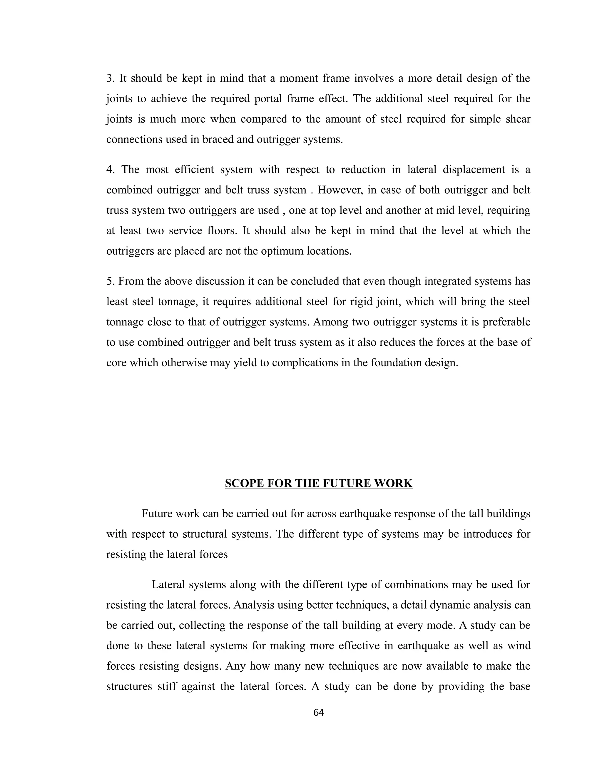 3. It should be kept in mind that a moment frame involves a more detail design of the
joints to achieve the required portal frame effect. The additional steel required for the
joints is much more when compared to the amount of steel required for simple shear
connections used in braced and outrigger systems.
4. The most efficient system with respect to reduction in lateral displacement is a
combined outrigger and belt truss system . However, in case of both outrigger and belt
truss system two outriggers are used , one at top level and another at mid level, requiring
at least two service floors. It should also be kept in mind that the level at which the
outriggers are placed are not the optimum locations.
5. From the above discussion it can be concluded that even though integrated systems has
least steel tonnage, it requires additional steel for rigid joint, which will bring the steel
tonnage close to that of outrigger systems. Among two outrigger systems it is preferable
to use combined outrigger and belt truss system as it also reduces the forces at the base of
core which otherwise may yield to complications in the foundation design.
SCOPE FOR THE FUTURE WORK
Future work can be carried out for across earthquake response of the tall buildings
with respect to structural systems. The different type of systems may be introduces for
resisting the lateral forces
Lateral systems along with the different type of combinations may be used for
resisting the lateral forces. Analysis using better techniques, a detail dynamic analysis can
be carried out, collecting the response of the tall building at every mode. A study can be
done to these lateral systems for making more effective in earthquake as well as wind
forces resisting designs. Any how many new techniques are now available to make the
structures stiff against the lateral forces. A study can be done by providing the base
64
 