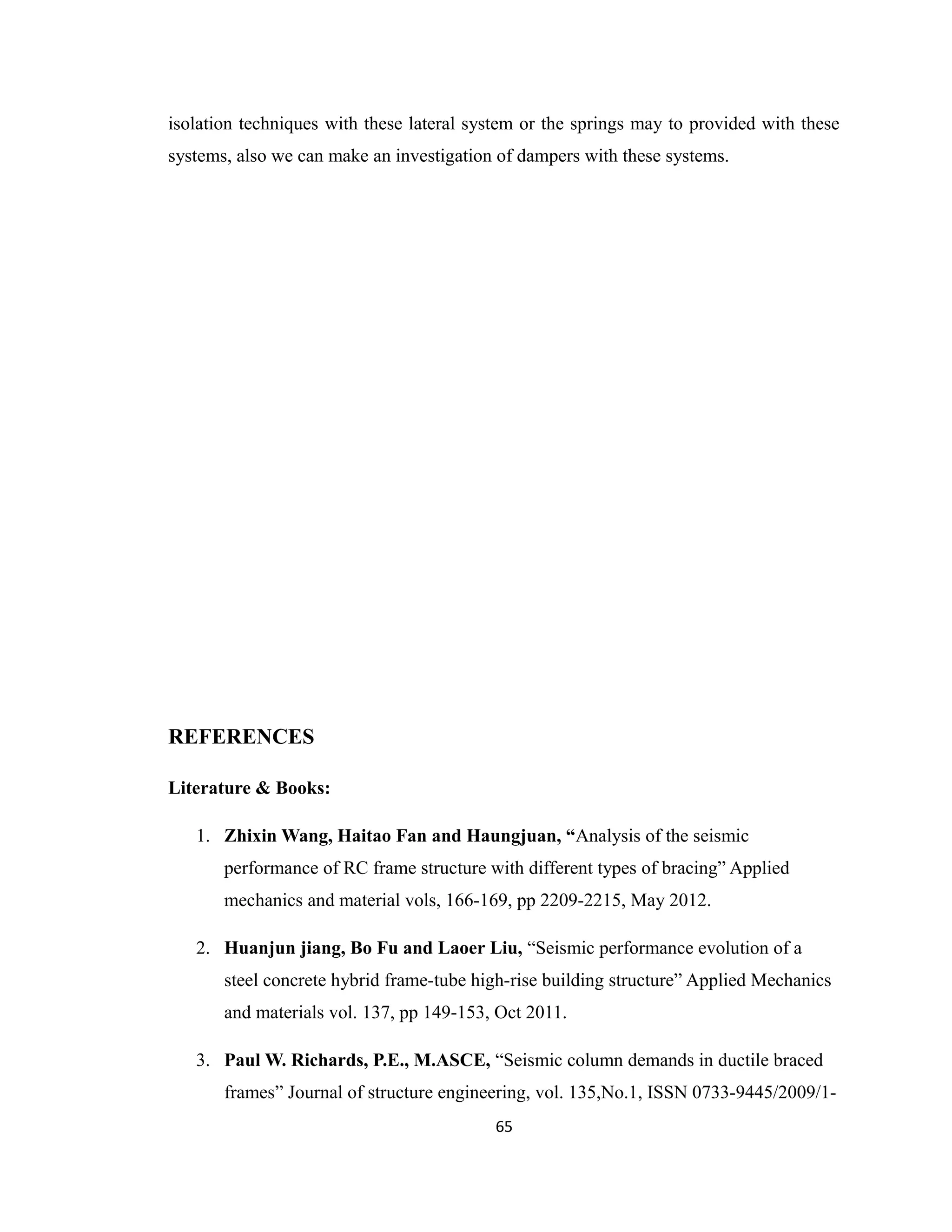 isolation techniques with these lateral system or the springs may to provided with these
systems, also we can make an investigation of dampers with these systems.
REFERENCES
Literature & Books:
1. Zhixin Wang, Haitao Fan and Haungjuan, “Analysis of the seismic
performance of RC frame structure with different types of bracing” Applied
mechanics and material vols, 166-169, pp 2209-2215, May 2012.
2. Huanjun jiang, Bo Fu and Laoer Liu, “Seismic performance evolution of a
steel concrete hybrid frame-tube high-rise building structure” Applied Mechanics
and materials vol. 137, pp 149-153, Oct 2011.
3. Paul W. Richards, P.E., M.ASCE, “Seismic column demands in ductile braced
frames” Journal of structure engineering, vol. 135,No.1, ISSN 0733-9445/2009/1-
65
 