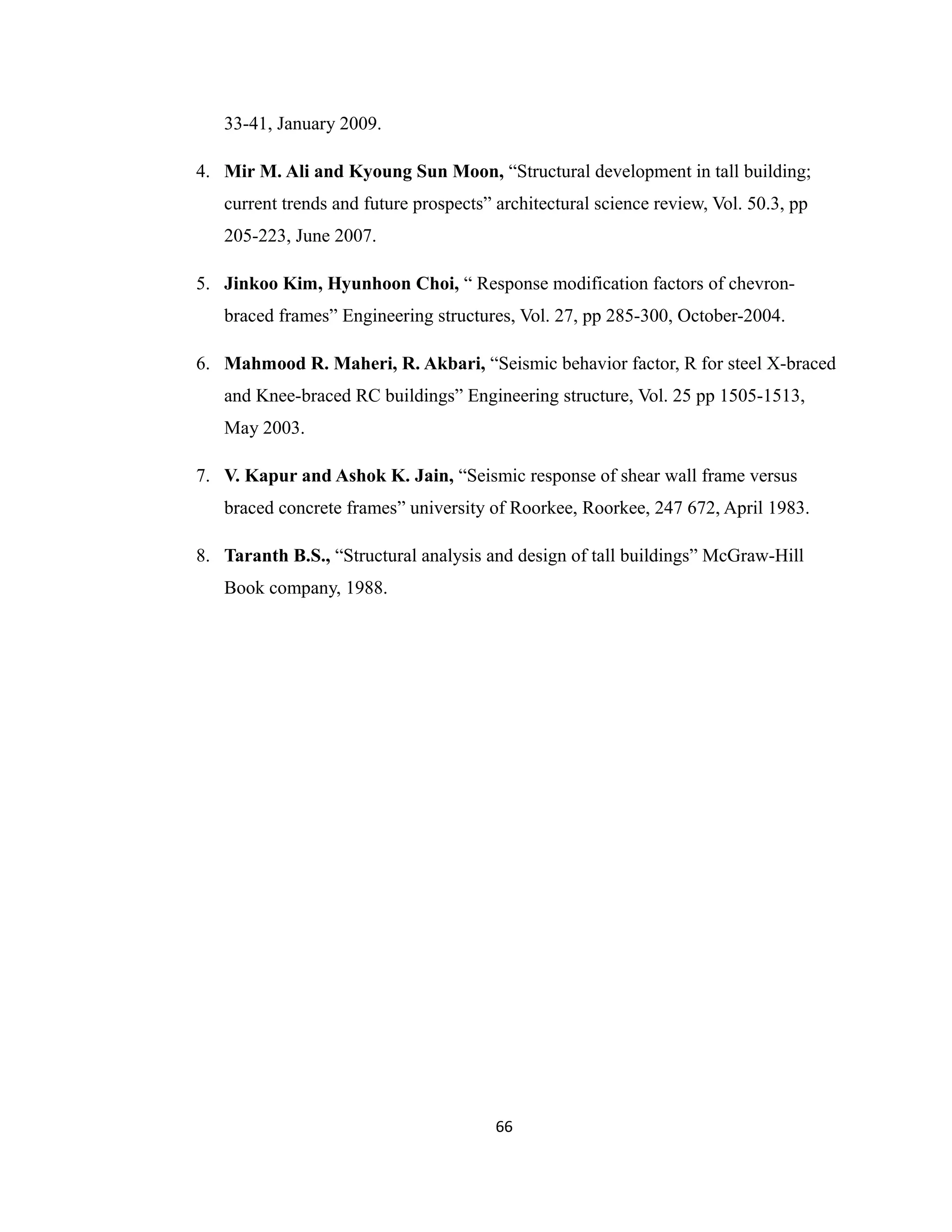 33-41, January 2009.
4. Mir M. Ali and Kyoung Sun Moon, “Structural development in tall building;
current trends and future prospects” architectural science review, Vol. 50.3, pp
205-223, June 2007.
5. Jinkoo Kim, Hyunhoon Choi, “ Response modification factors of chevron-
braced frames” Engineering structures, Vol. 27, pp 285-300, October-2004.
6. Mahmood R. Maheri, R. Akbari, “Seismic behavior factor, R for steel X-braced
and Knee-braced RC buildings” Engineering structure, Vol. 25 pp 1505-1513,
May 2003.
7. V. Kapur and Ashok K. Jain, “Seismic response of shear wall frame versus
braced concrete frames” university of Roorkee, Roorkee, 247 672, April 1983.
8. Taranth B.S., “Structural analysis and design of tall buildings” McGraw-Hill
Book company, 1988.
66
 