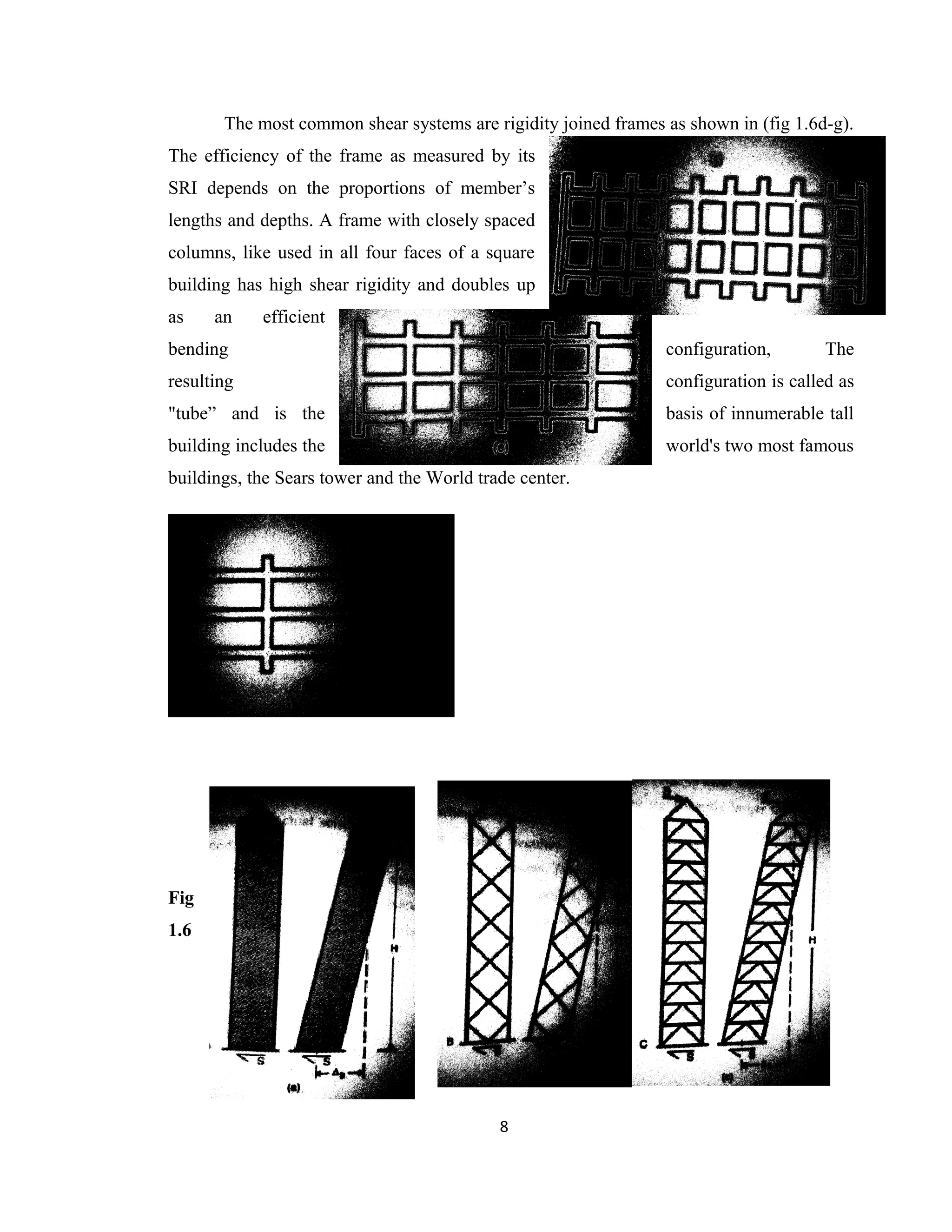 The most common shear systems are rigidity joined frames as shown in (fig 1.6d-g).
The efficiency of the frame as measured by its
SRI depends on the proportions of member’s
lengths and depths. A frame with closely spaced
columns, like used in all four faces of a square
building has high shear rigidity and doubles up
as an efficient
bending configuration, The
resulting configuration is called as
"tube” and is the basis of innumerable tall
building includes the world's two most famous
buildings, the Sears tower and the World trade center.
Fig
1.6
8
 