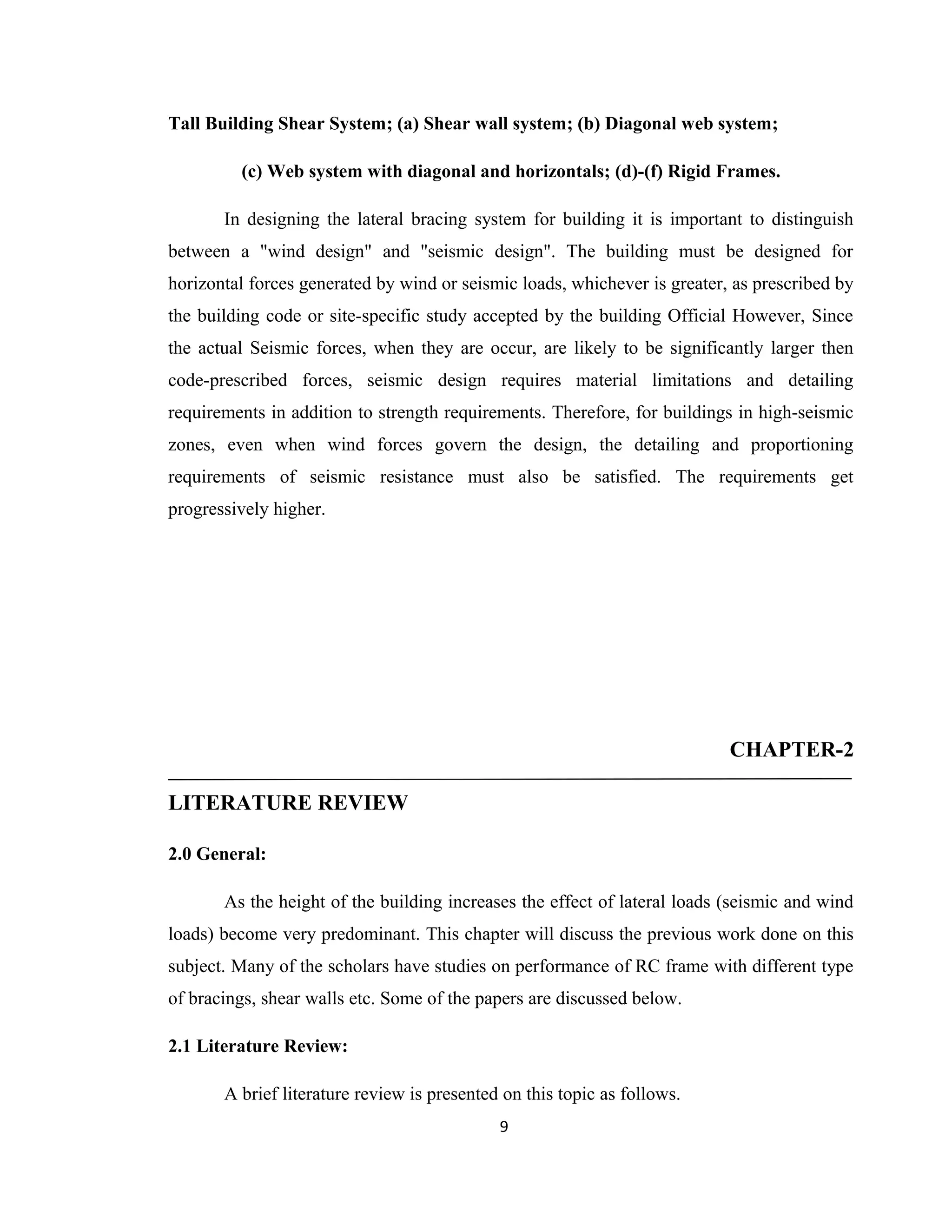 Tall Building Shear System; (a) Shear wall system; (b) Diagonal web system;
(c) Web system with diagonal and horizontals; (d)-(f) Rigid Frames.
In designing the lateral bracing system for building it is important to distinguish
between a "wind design" and "seismic design". The building must be designed for
horizontal forces generated by wind or seismic loads, whichever is greater, as prescribed by
the building code or site-specific study accepted by the building Official However, Since
the actual Seismic forces, when they are occur, are likely to be significantly larger then
code-prescribed forces, seismic design requires material limitations and detailing
requirements in addition to strength requirements. Therefore, for buildings in high-seismic
zones, even when wind forces govern the design, the detailing and proportioning
requirements of seismic resistance must also be satisfied. The requirements get
progressively higher.
CHAPTER-2
LITERATURE REVIEW
2.0 General:
As the height of the building increases the effect of lateral loads (seismic and wind
loads) become very predominant. This chapter will discuss the previous work done on this
subject. Many of the scholars have studies on performance of RC frame with different type
of bracings, shear walls etc. Some of the papers are discussed below.
2.1 Literature Review:
A brief literature review is presented on this topic as follows.
9
 