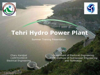 Tehri Hydro Power Plant
Summer Training Presentation
Charu Kandpal
110970105019
Electrical Engineering
Department of Electrical Engineering
THDC Institute of Hydropower Engineering
and Technology
 