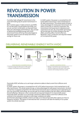 Page 8
Currently, high voltage AC transmission is the
most dominating way for power transmission in
India.
But in certain cases, it makes sense to use HVDC.
It’s not like HVDC should replace the HVAC, but
we can use their combination, as they both have
their own advantages and limitations. The concept
of delivering renewable energy with HVDC
transmission lines will bring more advantages to
the power system as we can easily store the dc
energy for future use.
In HVDC system, the power is converted from AC
to DC before transmission. And inverted back to
AC after transmission. This whole system brings us
many advantages for bulk power transmission. As
direct current has no reactive component, the
transmission line losses due to inductance and
capacitance are zero. By using HVDC technology,
we can also get rid of other problems like skin
effect, proximity effect, Ferranti effect etc.
Moreover, only 2 conductors are required instead
of 3 to transmit DC power.
Practically HVDC will allow us to use longer submarine cables to feed current from offshore wind
turbines.
In HVDC system, the power is converted from AC to DC before transmission. And inverted back to AC
after transmission. This whole system brings us many advantages for bulk power transmission. As direct
current has no reactive component, the transmission line losses due to inductance and capacitance are
zero. By using HVDC technology, we can also get rid of other problems like skin effect, proximity effect,
Ferranti effect etc. Moreover, only 2 conductors are required instead of 3 to transmit DC power.
Practically HVDC will allow us to use longer submarine cables to feed current from offshore wind
turbines to the substation; and also to use longer underground cables.
And the best advantage of HVDC is that it can help us to interconnect with other nations as it has no
frequency variation. The ability of international inter-connection will take the stability of our power
system to a whole new level.
Project report
 