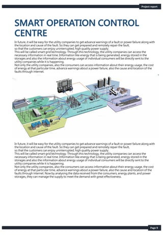 Page 9
In future, it will be easy for the utility companies to get advance warnings of a fault or power failure along with
the location and cause of the fault. So they can get prepared and remotely repair the fault,
so that the customers can enjoy uninterrupted, high quality power supply.
This will be called smart grid technology. Through this technology, the utility companies can access the
necessary information in real time. Information like energy that is being generated, energy stored in the
storages and also the information about energy usage of individual consumers will be directly sent to the
utility companies while it is happening.
Not only the utility companies, also the consumers can access information about their energy usage, the cost
of energy at that particular time, advance warnings about a power failure, also the cause and location of the
faults through internet.
In future, it will be easy for the utility companies to get advance warnings of a fault or power failure along with
the location and cause of the fault. So they can get prepared and remotely repair the fault,
so that the customers can enjoy uninterrupted, high quality power supply.
This will be called smart grid technology. Through this technology, the utility companies can access the
necessary information in real time. Information like energy that is being generated, energy stored in the
storages and also the information about energy usage of individual consumers will be directly sent to the
utility companies while it is happening.
Not only the utility companies, also the consumers can access information about their energy usage, the cost
of energy at that particular time, advance warnings about a power failure, also the cause and location of the
faults through internet. Now by analysing the data received from the consumers, energy plants, and power
storages, they can manage the supply to meet the demand with great effectiveness.
Project report
 