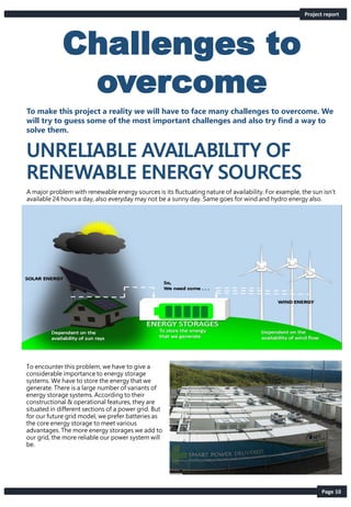 Page 10
Project report
Challenges to
overcome
To make this project a reality we will have to face many challenges to overcome. We
will try to guess some of the most important challenges and also try find a way to
solve them.
A major problem with renewable energy sources is its fluctuating nature of availability. For example, the sun isn’t
available 24 hours a day, also everyday may not be a sunny day. Same goes for wind and hydro energy also.
To encounter this problem, we have to give a
considerable importance to energy storage
systems. We have to store the energy that we
generate. There is a large number of variants of
energy storage systems. According to their
constructional & operational features, they are
situated in different sections of a power grid. But
for our future grid model, we prefer batteries as
the core energy storage to meet various
advantages. The more energy storages we add to
our grid, the more reliable our power system will
be.
 