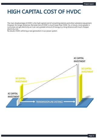 Page 11
Project report
The main disadvantage of HVDC is the high capital cost of converting stations and other substation equipment.
However, for longer distances, the total cost of HVDC is much lower than HVAC. So, in future, more people in
rural areas can get electricity as it can carry greater amount of energy to a long distance with much cheaper
electricity cost.
No doubt, HVDC will bring a new generation in our power system.
 