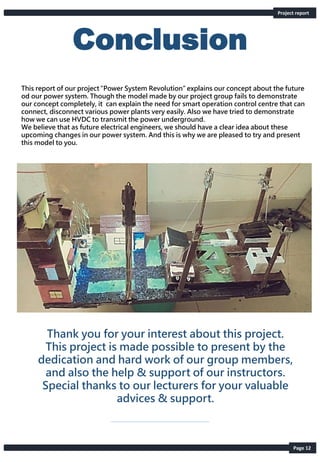 Conclusion
Thank you for your interest about this project.
This project is made possible to present by the
dedication and hard work of our group members,
and also the help & support of our instructors.
Special thanks to our lecturers for your valuable
advices & support.
This report of our project “Power System Revolution” explains our concept about the future
od our power system. Though the model made by our project group fails to demonstrate
our concept completely, it can explain the need for smart operation control centre that can
connect, disconnect various power plants very easily. Also we have tried to demonstrate
how we can use HVDC to transmit the power underground.
We believe that as future electrical engineers, we should have a clear idea about these
upcoming changes in our power system. And this is why we are pleased to try and present
this model to you.
Project report
Page 12
 