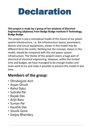 This project is just a conceptual model of the future of our power
system infrastructure, i.e. the infrastructure layout, parameters,
devices and circuit equipments, shown in this model may be
different form the reality. Nothing but the concept, shown in this
model, should be compared with the real power system
infrastructure. The theme of this project covers a huge part of
electrical of electrical engineering. However, within the limited
time and budget, we have managed to do enough studies and
team work to try and make it possible to present this model in due
time.
Declaration
Members of the group:
This project is made by a group of ten students of Electrical
Engineering (diploma) from Budge Budge Institute if Technology,
Budge Budge
• Dhrubojyoti Aich
• Arpan Ghosh
• Rahul Dalui
• Subrata Pal
• Rupak Das
• Arijit Basu
• Suman Pal
• Kaushik Das
• Souvik Gorai
• Sanjoy Bhandary
 