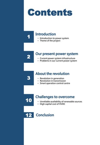 • Revolution in generation
• Revolution in transmission
• Smart operation control centre
• Unreliable availability of renewable sources
• High capital cost of HVDC
1
2
3
12
Contents
• Current power system infrastructure
• Problems in our current power system
• Introduction to power system
• Theme of the project
10
 