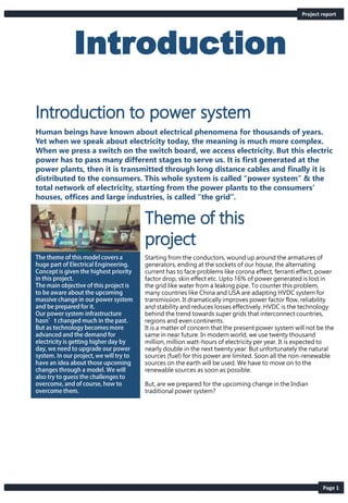 Introduction
Starting from the conductors, wound up around the armatures of
generators, ending at the sockets of our house, the alternating
current has to face problems like corona effect, ferranti effect, power
factor drop, skin effect etc. Upto 16% of power generated is lost in
the grid like water from a leaking pipe. To counter this problem,
many countries like China and USA are adapting HVDC system for
transmission. It dramatically improves power factor flow, reliability
and stability and reduces losses effectively. HVDC is the technology
behind the trend towards super grids that interconnect countries,
regions and even continents.
It is a matter of concern that the present power system will not be the
same in near future. In modern world, we use twenty thousand
million, million watt-hours of electricity per year. It is expected to
nearly double in the next twenty year. But unfortunately the natural
sources (fuel) for this power are limited. Soon all the non-renewable
sources on the earth will be used. We have to move on to the
renewable sources as soon as possible.
But, are we prepared for the upcoming change in the Indian
traditional power system?
Project report
Page 1
Human beings have known about electrical phenomena for thousands of years.
Yet when we speak about electricity today, the meaning is much more complex.
When we press a switch on the switch board, we access electricity. But this electric
power has to pass many different stages to serve us. It is first generated at the
power plants, then it is transmitted through long distance cables and finally it is
distributed to the consumers. This whole system is called “power system” & the
total network of electricity, starting from the power plants to the consumers’
houses, offices and large industries, is called “the grid”.
 