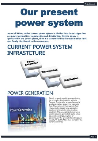 Our present
power system
Page 2
As we all know, India’s current power system is divided into three stages that
are power generation, transmission and distribution. Electric power is
generated in the power plants, then it is transmitted by the transmission lines
and finally distributed to the consumers.
Project report
Electric power is usually generated using
the principles developed by Michele
Faraday. Copper wire wrapped around a
shaft or armature is spun in a magnetic
field. The motion of the magnetic field
relative to the copper wire causes the
electrons to flow in the wire, creating
electricity. The generating station, where
electric power is generated, is also called
power station or power plant or
powerhouse. The generated electric power
(usually 11-25 KV, AC) is then carried by the
transmission lines.
 