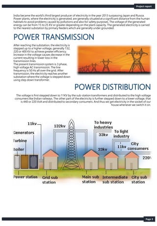 Page 3
India became the world's third largest producer of electricity in the year 2013 surpassing Japan and Russia.
Power plants, where the electricity is generated, are generally situated at a significant distance from the human
habitats to avoid problems caused by pollutions and also for safety purposes. The voltage of the generated
energy can be from 15 to 25 KV or greater depending on the plant capacity. The generated electricity is carried
to the nearest substation by primary feeders which are generally under grounded.
After reaching the substation, the electricity is
stepped up to a higher voltage, generally 132,
220 or 400 KV to achieve greater efficiency.
Increase in the voltage causes decrease in the
current resulting in lower loss in the
transmission lines.
The present transmission system is 3 phase,
high voltage AC transmission. The line
frequency is 50 Hz all over the grid. After
transmission, the electricity reaches another
substation where the voltage is stepped down
using step down transformer.
The voltage is first stepped down to 11KV by the sub-station transformers and distributed to the high voltage
consumers like Indian railways. The other part of the electricity is further stepped down to a lower voltage, that
is 440 or 220 Volt and distributed to secondary consumers. And thus we get electricity in the socket of our
house whenever we switch it on.
Project report
 