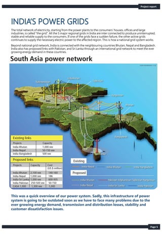 Page 5
The total network of electricity, starting from the power plants to the consumers’ houses, offices and large
industries, is called “the grid”. All the 5 major regional grids in India are inter connected to produce uninterrupted,
stable and reliable supply to the consumers. If one of the grids face a sudden failure, the other active grids
continues to supply the necessary electric power to the affected region. This is how a national grid system works.
Beyond national grid network, India is connected with the neighbouring countries Bhutan, Nepal and Bangladesh.
India also has proposed links with Pakistan, and Sri Lanka through an international grid network to meet the ever
growing energy demand in these countries.
Project report
This was a quick overview of our power system. Sadly, this infrastructure of power
system is going to be outdated soon as we have to face many problems due to the
ever growing energy demand, transmission and distribution losses, stability and
customer dissatisfaction issues.
 