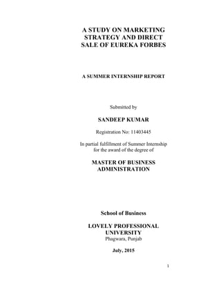 1
A STUDY ON MARKETING
STRATEGY AND DIRECT
SALE OF EUREKA FORBES
A SUMMER INTERNSHIP REPORT
Submitted by
SANDEEP KUMAR
Registration No: 11403445
In partial fulfillment of Summer Internship
for the award of the degree of
MASTER OF BUSINESS
ADMINISTRATION
School of Business
LOVELY PROFESSIONAL
UNIVERSITY
Phagwara, Punjab
July, 2015
 