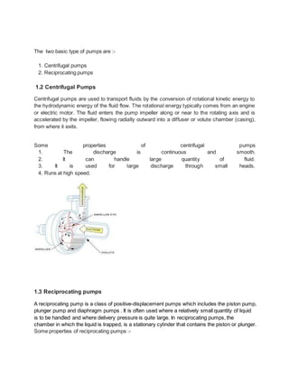 The two basic type of pumps are :-
1. Centrifugal pumps
2. Reciprocating pumps
1.2 Centrifugal Pumps
Centrifugal pumps are used to transport fluids by the conversion of rotational kinetic energy to
the hydrodynamic energy of the fluid flow. The rotational energy typically comes from an engine
or electric motor. The fluid enters the pump impeller along or near to the rotating axis and is
accelerated by the impeller, flowing radially outward into a diffuser or volute chamber (casing),
from where it exits.
Some properties of centrifugal pumps
1. The discharge is continuous and smooth.
2. It can handle large quantity of fluid.
3. It is used for large discharge through small heads.
4. Runs at high speed.
1.3 Reciprocating pumps
A reciprocating pump is a class of positive-displacement pumps which includes the piston pump,
plunger pump and diaphragm pumps . It is often used where a relatively small quantity of liquid
is to be handled and where delivery pressure is quite large. In reciprocating pumps, the
chamber in which the liquid is trapped, is a stationary cylinder that contains the piston or plunger.
Some properties of reciprocating pumps :-
 