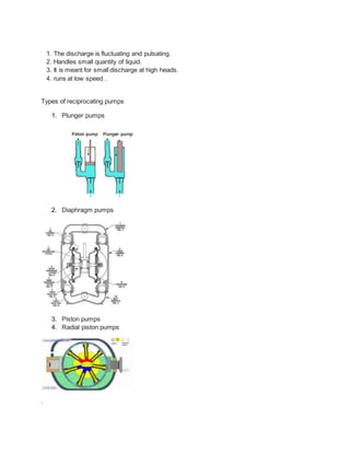 1. The discharge is fluctuating and pulsating.
2. Handles small quantity of liquid.
3. It is meant for small discharge at high heads.
4. runs at low speed .
Types of reciprocating pumps
1. Plunger pumps
2. Diaphragm pumps
3. Piston pumps
4. Radial piston pumps
.
 