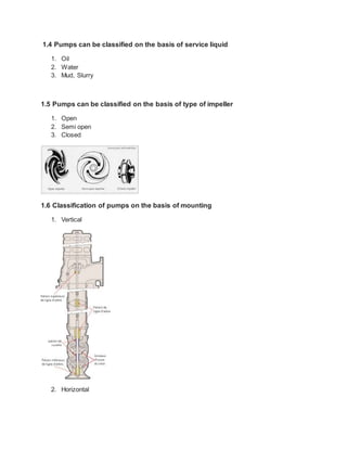 1.4 Pumps can be classified on the basis of service liquid
1. Oil
2. Water
3. Mud, Slurry
1.5 Pumps can be classified on the basis of type of impeller
1. Open
2. Semi open
3. Closed
1.6 Classification of pumps on the basis of mounting
1. Vertical
2. Horizontal
 