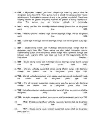 vi. OH6 :- High-speed integral gear-driven single-stage overhung pumps shall be
designated pump type OH6. These pumps have a speed increasing gearbox integral
with the pump. The impeller is mounted directly to the gearbox output shaft. There is no
coupling between the gearbox and pump; however, the gearbox is flexibly coupled to its
driver. The pumps may be oriented vertically or horizontally.
vii. BB1 :- Axially split one- and two-stage between-bearings pumps shall be designated
pump type BB1.
viii. BB2 :- Radially split one- and two-stage between-bearings pumps shall be designated
pump type BB2.
ix. BB3 :- Axially split multistage between-bearings pumps shall be designated pump type
BB3.
x. BB4 :- Single-casing radially split multistage between-bearings pumps shall be
designated pump type BB4. These pumps are also called ring-section pumps,
segmental-ring pumps or tie-rod pumps. These pumps have a potential leakage path
between each segment. (This type does not meet all the requirements of this
International Standard.)
xi. BB5 :- Double-casing radially split multistage between-bearings pumps (barrel pumps)
shall be designated pump type BB5.
xii. VS1 :- Wet pit, vertically suspended, single-casing diffuser pumps with discharge
through the column shall be designated pump type VS1.
xiii. VS2 :- Wet pit, vertically suspended single-casing volute pumps with discharge through
the column shall be designated pump type VS2.
xiv. VS3 :- Wet pit, vertically suspended, single-casing axial-flow pumps with discharge
through the column shall be designated pump type VS3.
xv. VS4 :-Vertically suspended, single-casing volute line-shaft driven sump pumps shall be
designated pump type VS4.
xvi. VS5 :- Vertically suspended cantilever sump pumps shall be designated pump type VS5.
xvii. VS6 :- Double-casing diffuser vertically suspended pumps shall be designated
pump type VS6.
xviii. VS7 :- Double-casing volute vertically suspended pumps shall be designated
pump type VS7.
 