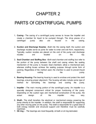 CHAPTER 2
PARTS Of CENTRIFUGAL PUMPS
1. Casing:- The casing of a centrifugal pump serves to house the impeller and
create a chamber for liquid to be pumped through. The drive pieces of a
centrifugal pump also are housed in the casing.
2. Suction and Discharge Nozzles :-Built into the casing itself, the suction and
discharge nozzles serve as ports for water to enter and exit from, respectively.
Typically, suction nozzles are placed on the end of the pump and discharge
nozzles are located on the top.
3. Seal Chamber and Stuffing Box :-Both seal chamber and stuffing box refer to
the portion of the pump between the shaft and casing where the sealing
mechanism of the pump is housed. Seal chambers utilize a mechanical seal,
whereas stuffing boxes achieve the sealing purpose through some form of
packing. Regardless of the method used, the chamber is used to prevent liquid
from exiting the pump.
4. Bearing Housing:-The bearing housing is used to enclose and protect the shaft
bearings, ensuring proper alignment. The housing will also include some type of
method for lubricating the bearings and cooling the pump.
5. Impeller :-The main moving portion of the centrifugal pump. An impeller is a
specially designed component critical for proper functioning of the pump.
Depending on the suction type and mechanical construction of the pump, the
actual design of the impeller may vary.
6. Shaft:- The shaft transfers the electrical or mechanical energy powering the
pump directly to the impeller. In addition, the shaft is responsible for supporting
any other moving parts on the pump. The shaft is responsible for a great deal of
both energy transfer and structural support and therefore must be carefully
machined.
7. Oil ring :- The bearings are most frequently oil bath or oil ring lubricated.
 