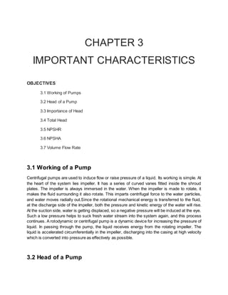 CHAPTER 3
IMPORTANT CHARACTERISTICS
OBJECTIVES
3.1 Working of Pumps
3.2 Head of a Pump
3.3 Importance of Head
3.4 Total Head
3.5 NPSHR
3.6 NPSHA
3.7 Volume Flow Rate
3.1 Working of a Pump
Centrifugal pumps are used to induce flow or raise pressure of a liquid. Its working is simple. At
the heart of the system lies impeller. It has a series of curved vanes fitted inside the shroud
plates. The impeller is always immersed in the water. When the impeller is made to rotate, it
makes the fluid surrounding it also rotate. This imparts centrifugal force to the water particles,
and water moves radially out.Since the rotational mechanical energy is transferred to the fluid,
at the discharge side of the impeller, both the pressure and kinetic energy of the water will rise.
At the suction side, water is getting displaced, so a negative pressure will be induced at the eye.
Such a low pressure helps to suck fresh water stream into the system again, and this process
continues. A rotodynamic or centrifugal pump is a dynamic device for increasing the pressure of
liquid. In passing through the pump, the liquid receives energy from the rotating impeller. The
liquid is accelerated circumferentially in the impeller, discharging into the casing at high velocity
which is converted into pressure as effectively as possible.
3.2 Head of a Pump
 