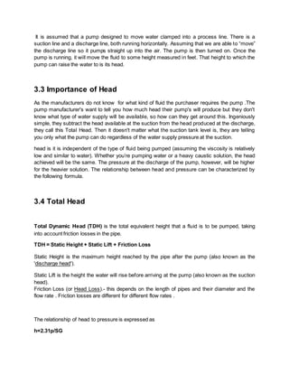 It is assumed that a pump designed to move water clamped into a process line. There is a
suction line and a discharge line, both running horizontally. Assuming that we are able to “move”
the discharge line so it pumps straight up into the air. The pump is then turned on. Once the
pump is running, it will move the fluid to some height measured in feet. That height to which the
pump can raise the water to is its head.
3.3 Importance of Head
As the manufacturers do not know for what kind of fluid the purchaser requires the pump .The
pump manufacturer's want to tell you how much head their pump's will produce but they don't
know what type of water supply will be available, so how can they get around this. Ingeniously
simple, they subtract the head available at the suction from the head produced at the discharge,
they call this Total Head. Then it doesn't matter what the suction tank level is, they are telling
you only what the pump can do regardless of the water supply pressure at the suction.
head is it is independent of the type of fluid being pumped (assuming the viscosity is relatively
low and similar to water). Whether you’re pumping water or a heavy caustic solution, the head
achieved will be the same. The pressure at the discharge of the pump, however, will be higher
for the heavier solution. The relationship between head and pressure can be characterized by
the following formula.
3.4 Total Head
Total Dynamic Head (TDH) is the total equivalent height that a fluid is to be pumped, taking
into account friction losses in the pipe.
TDH = Static Height + Static Lift + Friction Loss
Static Height is the maximum height reached by the pipe after the pump (also known as the
'discharge head').
Static Lift is the height the water will rise before arriving at the pump (also known as the suction
head).
Friction Loss (or Head Loss).- this depends on the length of pipes and their diameter and the
flow rate . Friction losses are different for different flow rates .
The relationship of head to pressure is expressed as
h=2.31p/SG
 