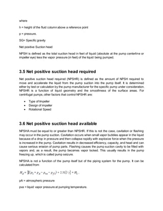 where
h = height of the fluid column above a reference point
p = pressure.
SG= Specific gravity
Net positive Suction head
NPSH is defined as the total suction head in feet of liquid (absolute at the pump centerline or
impeller eye) less the vapor pressure (in feet) of the liquid being pumped.
3.5 Net positive suction head required
Net positive suction head required (NPSHR) is defined as the amount of NPSH required to
move and accelerate the liquid from the pump suction into the pump itself. It is determined
either by test or calculation by the pump manufacturer for the specific pump under consideration.
NPSHR is a function of liquid geometry and the smoothness of the surface areas. For
centrifugal pumps, other factors that control NPSHR are:
 Type of Impeller
 Design of impeller
 Rotational Speed
3.6 Net positive suction head available
NPSHA must be equal to or greater than NPSHR. If this is not the case, cavitation or flashing
may occur in the pump suction. Cavitation occurs when small vapor bubbles appear in the liquid
because of a drop in pressure and then collapse rapidly with explosive force when the pressure
is increased in the pump. Cavitation results in decreased efficiency, capacity, and head and can
cause serious erosion of pump parts. Flashing causes the pump suction cavity to be filled with
vapors and, as a result, the pump becomes vapor locked. This usually results in the pump
freezing up, which is called pump seizure.
NPSHA is not a function of the pump itself but of the piping system for the pump. It can be
calculated from
pA = atmospheric pressure
pva = liquid vapor pressure at pumping temperature.
 