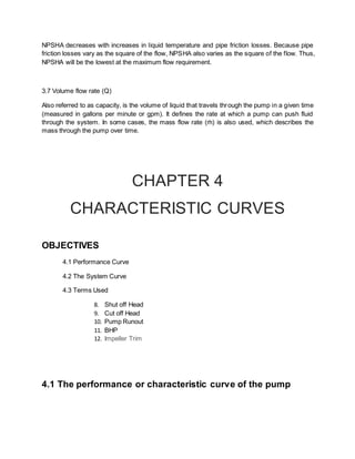 NPSHA decreases with increases in liquid temperature and pipe friction losses. Because pipe
friction losses vary as the square of the flow, NPSHA also varies as the square of the flow. Thus,
NPSHA will be the lowest at the maximum flow requirement.
3.7 Volume flow rate (Q)
Also referred to as capacity, is the volume of liquid that travels through the pump in a given time
(measured in gallons per minute or gpm). It defines the rate at which a pump can push fluid
through the system. In some cases, the mass flow rate (ṁ) is also used, which describes the
mass through the pump over time.
CHAPTER 4
CHARACTERISTIC CURVES
OBJECTIVES
4.1 Performance Curve
4.2 The System Curve
4.3 Terms Used
8. Shut off Head
9. Cut off Head
10. Pump Runout
11. BHP
12. Impeller Trim
4.1 The performance or characteristic curve of the pump
 