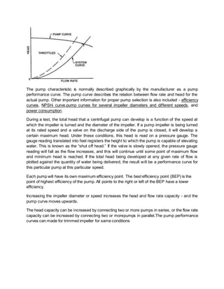 The pump characteristic is normally described graphically by the manufacturer as a pump
performance curve. The pump curve describes the relation between flow rate and head for the
actual pump. Other important information for proper pump selection is also included - efficiency
curves, NPSHr curve,pump curves for several impeller diameters and different speeds, and
power consumption.
During a test, the total head that a centrifugal pump can develop is a function of the speed at
which the impeller is turned and the diameter of the impeller. If a pump impeller is being turned
at its rated speed and a valve on the discharge side of the pump is closed, it will develop a
certain maximum head. Under these conditions, this head is read on a pressure gauge. The
gauge reading translated into feet registers the height to which the pump is capable of elevating
water. This is known as the “shut off head.” If the valve is slowly opened, the pressure gauge
reading will fall as the flow increases, and this will continue until some point of maximum flow
and minimum head is reached. If the total head being developed at any given rate of flow is
plotted against the quantity of water being delivered, the result will be a performance curve for
this particular pump at this particular speed.
Each pump will have its own maximum efficiency point. The best efficiency point (BEP) is the
point of highest efficiency of the pump. All points to the right or left of the BEP have a lower
efficiency.
Increasing the impeller diameter or speed increases the head and flow rate capacity - and the
pump curve moves upwards.
The head capacity can be increased by connecting two or more pumps in series, or the flow rate
capacity can be increased by connecting two or morepumps in parallel.The pump performance
curves can made for trimmed impeller for same conditions
 