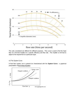The units considered are different for different purposes . This curve is used to find the head
flow of a trimmed impeller for a specific efficiency and flow rate . The impeller is trimmed to
adjust to the requirement of a particular buyer.
4.2 The System Curve
A fluid flow system can in general be characterized with the System Curve - a graphical
presentation of the Energy Equation.
 