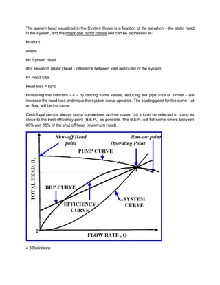 The system head visualized in the System Curve is a function of the elevation - the static head
in the system, and the major and minor losses and can be expressed as:
H=dh+h
where
H= System Head
dh= elevation (static) head - difference between inlet and outlet of the system
h= Head loss
Head loss = kq^2
Increasing the constant - k - by closing some valves, reducing the pipe size or similar - will
increase the head loss and move the system curve upwards. The starting point for the curve - at
no flow, will be the same.
Centrifugal pumps always pump somewhere on their curve, but should be selected to pump as
close to the best efficiency point (B.E.P.) as possible. The B.E.P. will fall some where between
80% and 85% of the shut off head (maximum head).
4.3 Definitions
 