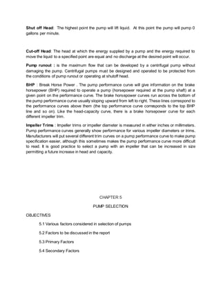 Shut off Head: The highest point the pump will lift liquid. At this point the pump will pump 0
gallons per minute.
Cut-off Head: The head at which the energy supplied by a pump and the energy required to
move the liquid to a specified point are equal and no discharge at the desired point will occur.
Pump runout : is the maximum flow that can be developed by a centrifugal pump without
damaging the pump. Centrifugal pumps must be designed and operated to be protected from
the conditions of pump runout or operating at shutoff head.
BHP : Break Horse Power . The pump performance curve will give information on the brake
horsepower (BHP) required to operate a pump (horsepower required at the pump shaft) at a
given point on the performance curve. The brake horsepower curves run across the bottom of
the pump performance curve usually sloping upward from left to right. These lines correspond to
the performance curves above them (the top performance curve corresponds to the top BHP
line and so on). Like the head-capacity curve, there is a brake horsepower curve for each
different impeller trim.
Impeller Trims : Impeller trims or impeller diameter is measured in either inches or millimeters.
Pump performance curves generally show performance for various impeller diameters or trims.
Manufacturers will put several different trim curves on a pump performance curve to make pump
specification easier, although this sometimes makes the pump performance curve more difficult
to read. It is good practice to select a pump with an impeller that can be increased in size
permitting a future increase in head and capacity.
CHAPTER 5
PUMP SELECTION
OBJECTIVES
5.1 Various factors considered in selection of pumps
5.2 Factors to be discussed in the report
5.3 Primary Factors
5.4 Secondary Factors
 
