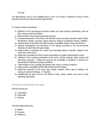 5.5 Cost
This generalized curve is not a detailed pump curve---it is simply a roadmap to tell you which
specific pumps fit your flow and head requirements
5.1 Various Factors considered
13. Definition of the technological process outline and main process parameters, such as
flow, pressure and temperature.
14. Determination of the required pumping services.
15. Complete description of the fluid to be handled in each pumping operation (type of fluid,
temperature, density, viscosity, vapour pressure, solids in suspension, toxicity, volatility)
16. general layout of the plant and determination of available space in three dimensions;
17. general arrangement and dimension of the piping according to the recommended
velocities for each fluid and type of pipe;
18. determination of elevation for suction and discharge points of vessels, relative to the
centre line of the pump;
19. preliminary calculation of friction losses and plotting of system characteristic curves;
20. definition of the working parameters of the pump, namely capacity, head, suction and
discharge pressures – taking into account any possibility of variations in pressure or
temperature at different pumping conditions;
21. determination of any possible exceptional start, stop or running conditions;
22. determination of available NPSH (Net Positive Suction Head);
23. preliminary selection of the pump type, design, position, driver, type of sealing, and
cooling of seal and bearings – if required;
24. establishing the type of drive unit (electric motor, steam turbine, etc) and its main
operating parameters
5.2 Factors to be discussed in this report
Primary Factors are
25. Total Head
26. Flow Rate
27. Service
The Secondary factors are
28. NPSH
29. Purpose
30. Efficiency
 