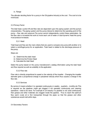 31. Range
The ultimate deciding factor for a pump in the Oil pipeline Industry is the cost . The cost is to be
minimized.
5.3 Primary Factor
The total head, suction lift and flow rate are dependent upon the piping system and the pump’s
characteristics. The piping system and the pump interact to determine the operating point of the
pump – flow rate and pressure.The pump cannot independently control these parameters. As
the flow rate is increased the work to move each unit of water or total dynamic head the pump
must produce increases.
5.3.1 Head
Total head and flow are the main criteria that are used to compare one pump with another or to
select a centrifugal pump for an application. Total head is related to the discharge pressure of
the pump.
Steps are
32. Determine the static head
33. Determine the Friction Head
34. Calculate the total Head
Select the pump based on the pump manufacturer’s catalog information using the total head
and flow required as well as suitability to the application
5.3.2 Flow rate
Flow rate is directly proportional to speed or the velocity of the impeller . Changing the impeller
diameter gives a proportional change in peripheral velocity which thus causes a change in the
flow rate .
5.3.3 Services
By service it means whether it is operated continuously or weekly , quarterly , monthly etc.This
is required as the pipelines might get clogged if not operated continuously and cleaning
operations need to be done. For example In oil industry if a pipeline is not used continuously
then grease and other materials are clogged inside the pipeline . Thus to reach the optimum
flow warm crude oil is first transported through the pipes so that the grease and other
substances would melt within days.
5.4 Secondary Factors
 