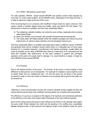 5.4.1 NPSH - Net positive suction head
For safe operation, NPSHA should exceed NPSHR (net positive suction head required) by
more than 1m at the rated condition. As the NPSHR varies, depending on the head and flow, it
is safer to select the margin at the end of the curve.
If the incoming liquid is at a pressure with insufficient margin above its vapour pressure, then
vapour cavities or bubbles appear along the impeller vanes just behind the inlet edges. This
phenomenon is known as cavitation and has three undesirable effects:
35. The collapsing cavitation bubbles can erode the vane surface, especially when pumping
water-based liquids.
36. Noise and vibration are increased, with possible shortened seal and bearing life
37. The cavity areas will initially partially choke the impeller passages and reduce the pump
performance. In extreme cases, total loss of pump developed head occurs
The three undesirable effects of cavitation described above begin at different values of NPSHA
and generally there will be cavitation erosion before there is a noticeable loss of pump head.
However for a consistent approach, manufacturers and industry standards, usually define the
onset of cavitation as the value of NPSHR when there is a head drop of 3% compared with the
head with cavitation free performance. At this point cavitation is present and prolonged
operation at this point will usually lead to damage. It is usual therefore to apply a margin by
which NPSHA should exceed NPSHR.
5.4.2 Purpose
That is the desired function of the pump . The function of the pump is same creating a head
difference so that product can be transported . For example for irrigation a pump might be used
to extract water from an underground well . For this the pump can be place in the ground
immersed in water or if the net suction is sufficient it can be placed above ground and water can
be pumped out .
5.4.3 Efficiency
Selecting a correct pumping plant not only will conserve valuable energy supplies but also will
reduce total annual pumping costs. Inefficient pumping plants can increase costs dramatically.
The efficiency of a pump is a measure of the degree of its hydraulic and mechanical perfection.
Pump efficiency is the ratio of the output water horsepower to the input shaft horsepower.
Some of the energy losses that result in lower efficiency are friction in the bearings that support
the pump shaft, friction between the shaft and the packing in the stuffing box, unavoidable
leakage between areas of high pressure and adjacent areas of low pressure inside the pump
 