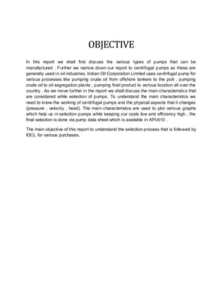 OBJECTIVE
In this report we shall first discuss the various types of pumps that can be
manufactured . Further we narrow down our report to centrifugal pumps as these are
generally used in oil industries. Indian Oil Corporation Limited uses centrifugal pump for
various processes like pumping crude oil from offshore tankers to the port , pumping
crude oil to oil segregation plants , pumping final product to various location all over the
country . As we move further in the report we shall discuss the main characteristics that
are considered while selection of pumps. To understand the main characteristics we
need to know the working of centrifugal pumps and the physical aspects that it changes
(pressure , velocity , head). The main characteristics are used to plot various graphs
which help us in selection pumps while keeping our costs low and efficiency high . the
final selection is done via pump data sheet which is available in API-610 .
The main objective of this report to understand the selection process that is followed by
IOCL for various purchases.
 